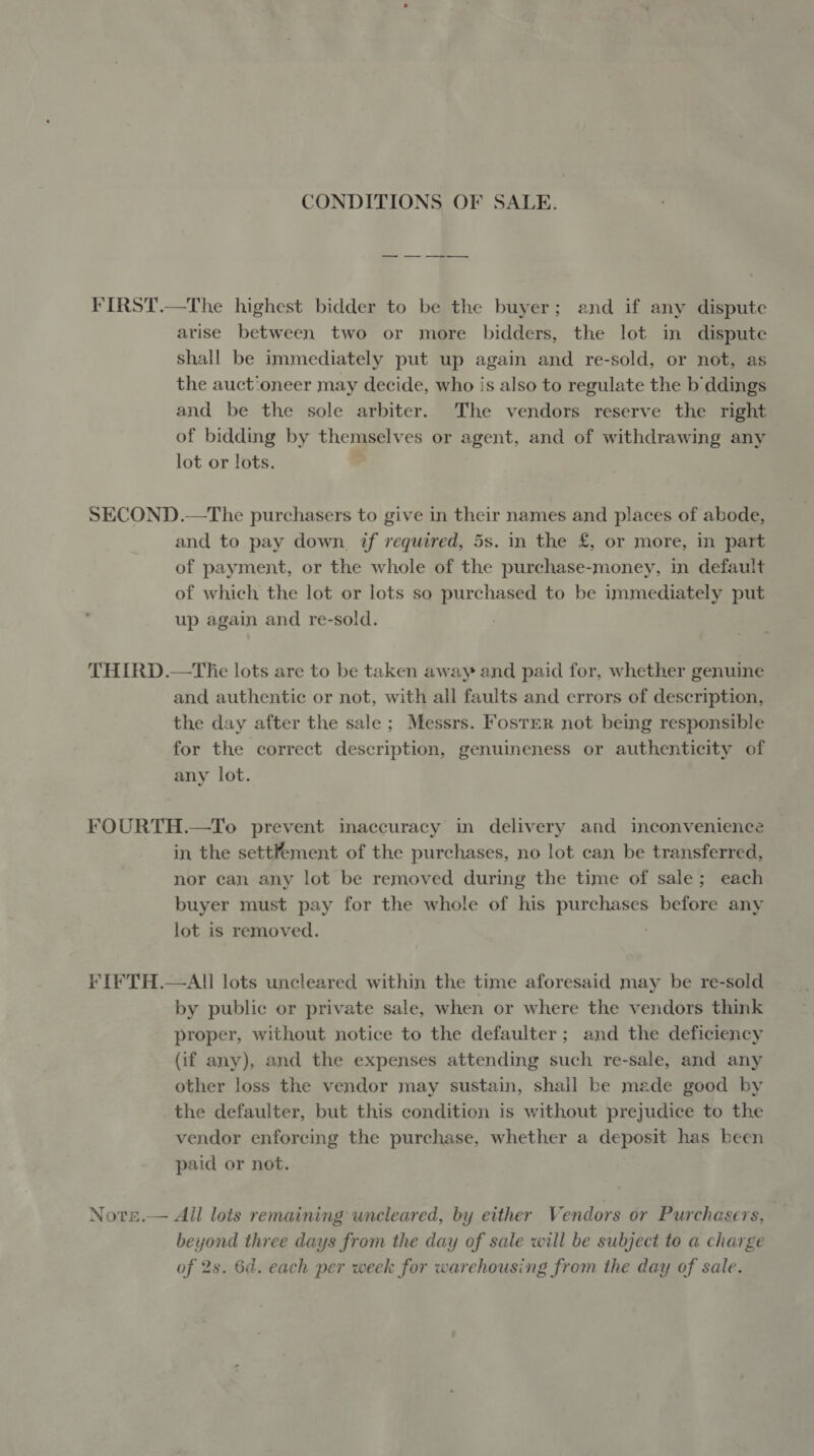 CONDITIONS OF SALE. FIRST.—The highest bidder to be the buyer; and if any dispute arise between two or more bidders, the lot in dispute shall be immediately put up again and re-sold, or not, as the auct'oneer may decide, who is also to regulate the b'ddings and be the sole arbiter. The vendors reserve the right of bidding by themselves or agent, and of withdrawing any lot or lots. SECOND.—The purchasers to give in their names and places of abode, and to pay down. if required, 5s. in the £, or more, in part of payment, or the whole of the purchase-money, in default of which the lot or lots so purchased to be immediately put up again and re-sold. THIRD.—The lots are to be taken away and paid for, whether genuine and authentic or not, with all faults and errors of description, the day after the sale; Messrs. Foster not being responsible for the correct description, genuineness or authenticity of any lot. FOURTH.—To prevent inaccuracy in delivery and inconvenience in the settfement of the purchases, no lot can be transferred, nor can any lot be removed during the time of sale; each buyer must pay for the whole of his purchases before any lot is removed. FIFTH.—AI!] lots uncleared within the time aforesaid may be re-sold by public or private sale, when or where the vendors think proper, without notice to the defaulter; and the deficiency (if any), and the expenses attending such re-sale, and any other loss the vendor may sustain, shall be made good by the defaulter, but this condition is without prejudice to the vendor enforcing the purchase, whether a deposit has been paid or not. Nore.— All lots remaining wneleared, by either Vendors or Purchasers, beyond three days from the day of sale will be subject to a charge of 2s. 6d. each per week for warehousing from the day of sale.