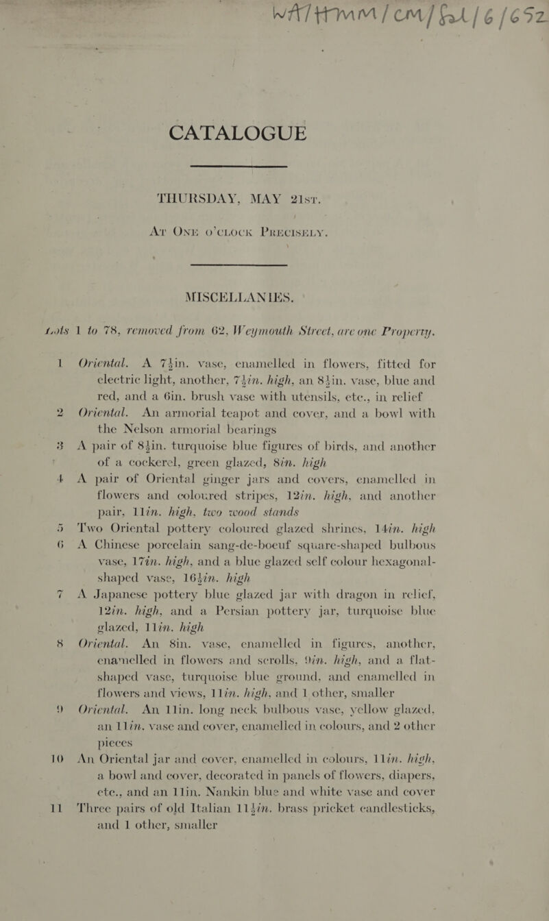 CATALOGUE  THURSDAY, MAY 2isr. Ar ONE o’CLOCK PRECISELY. :  1 ho ~ 10 Il Oriental. A Thin. vase, enamelled in flowers, fitted for electric light, another, 74in. high, an 84in. vase, blue and red, and a 6in. brush vase with utensils, ete., in relief Oriental. An armorial teapot and cover, and a bowl with the Nelson armorial bearings A pair of 84in. turquoise blue figures of birds, and another of a cockerel, green glazed, 8in. high A pair of Oriental ginger jars and covers, enamelled in flowers and coloured stripes, 12in. high, and another pair, llin. high, two wood stands Two Oriental pottery coloured glazed shrines, 14in. high A Chinese porcelain sang-de-boeuf square-shaped bulbous vase, 17in. high, and a blue glazed self colour hexagonal- shaped vase, 164in. high A. Japanese pottery blue glazed jar with dragon in relief, 12in. high, and a Persian pottery jar, turquoise blue glazed, 1lin. high Oriental. An 8in. vase, enamelled in figures, another, enamelled in flowers and scrolls, 9in. high, and a flat- shaped vase, turquoise blue ground, and enamelled in flowers and views, 1lin. high, and 1 other, smaller Oriental. An 1lin. long neck. bulbous vase, yellow glazed, an Llin. vase and cover, enamelled in colours, and 2 other pleces An, Oriental jar and cover, enamelled in colours, 1lin. high, a bowl and cover, decorated in panels of flowers, diapers, ete., and an 1llin. Nankin blue and white vase and cover Three pairs of old Italian 114i. brass pricket candlesticks, and 1 other, smaller 7 7 te) S 7? —_