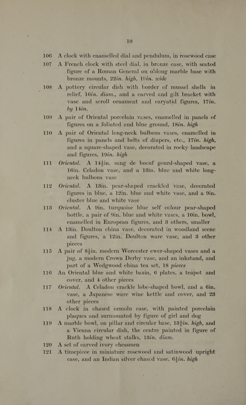 106 107 108 109 110 111 112 113 114 116 jm bg 118 119 120 }21 10 A clock with enamelled dial and pendulum, in rosewood case A French clock with steel dial, in bronze case, with seated figure of a Roman General on oblong marble base with bronze mounts, 22in. high, 19in. wide A pottery circular dish with border of mussel shells in relief, 16in. diam., and a carved and gilt bracket with vase and scroll ornament and caryatid figures, 17¢n. by 14in. A pair of Oriental porcelain vases, enamelled in panels of figures on a foliated and blue ground, 18in. high A pair of Oriental long-neck bulbous vases. enamelled in figures in panels and belts of diapers, etc., 17in. high, and a square-shaped vase, decorated in rocky landscape and figures, 19in. high Oriental. A 14din. sang de boeuf gourd-shaped vase, a 16in. Celadon vase, and a 13in. blue and white long- neck bulbous vase Oriental. A 13in. pear-shaped crackled vase, decorated figures in blue, a 12in. blue and white vase, and a Qin. cluster blue and white vase Oriental. A Qin. turquoise blue self colour pear-shaped bottle, a pair of 9in. blue and white vases, a 10in. bowl, enamelled in European figures, and 3 others, smaller A 138in. Doulton china vase, decorated in woodland scene and figures, a 12in. Doulton ware vase, and 3 other pieces A pair of 8hin. modern Worcester ewer-shaped vases and a jug, a modern Crown Derby vase, and an inkstand, and part of a Wedgwood china tea set, 18 pieces An Oriental blue and white basin, 6 plates, a teapot and cover, and 4 other pieces Oriental. A Celadon crackle lobe-shaped bowl, and a 6in. vase, a Japanese ware wine kettle and cover, and 23 other pieces A clock in chased ormolu case, with painted porcelain plaques and surmounted by figure of girl and dog A marble bowl, on pillar and circular base, 133in. high, and a Vienna circular dish, the centre painted in figure of Ruth holding wheat stalks, 13%n. diam. A set of carved ivory chessmen A timepiece in miniature rosewood and satinwood upright ease, and an Indian silver chased vase. 64in. high