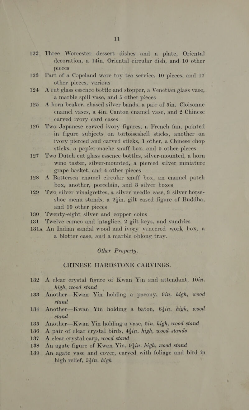 122 126 127 128 129 130 71 131A 132 133 134 135 136 137 138 139 Lh Three Worcester dessert dishes and a plate, Oriental decoration, a 14in. Oriental circular dish, and 10 other pieces Part of a Copeland ware toy tea service, 10 pieces, and 17 other pieces, various A cut glass essence bettle and stopper, a Venctian glass vase, a marble spill vase, and 5 other pieces A horn beaker, chased silver bands, a pair of 5in. Cloisonne enamel vases, a 4in. Canton enamel vase, and 2 Chinese carved ivory card cases Two Japanese carved ivory figures, a French fan, painted in figure subjects on tortoiseshell sticks, another on ivory pierced and carved sticks, 1 other, a Chinese chop sticks, a papier-mache snuff box, and 5 other pieces Two Dutch cut glass essence bottles, silver-mounted, a horn wine taster, silver-mounted, a pierced silver miniature erape basket, and 4 other pieces A Battersea enamel circular snuff box, an enamel patch box, another, porcelain, and 3 silver boxes Two silver vinaigrettes, a silver necdle case, 3 silver horse- shoe menu stands, a 24in. gilt cased figure of Buddha, and 10 other pieces Twenty-eight silver and copper coins Twelve cameo and intaglize, 2 gilt keys, and sundries An Indian sandal wood and ivory veneered work hox, a a blotter case, and a marble oblong tray. Other Property. CHINESE HARDSTONE CARVINGS. A clear crystal figure of Kwan Yin and attendant, 107n. high, wood stand | Another—Kwan Yin holding a paeony, 9in. high, wood stand Another—Kwan Yin holding a baton, 61in. high, wood stand Another—Kwan Yin holding a vase, 6in. high, wood stand A pair of clear crystal birds, 43in. high, wood stands A clear crystal carp, wood stand An agate figure of Kwan Yin, 93in. high, wood stand An agate vase and cover, carved with foliage and bird in high relief, 54in. high