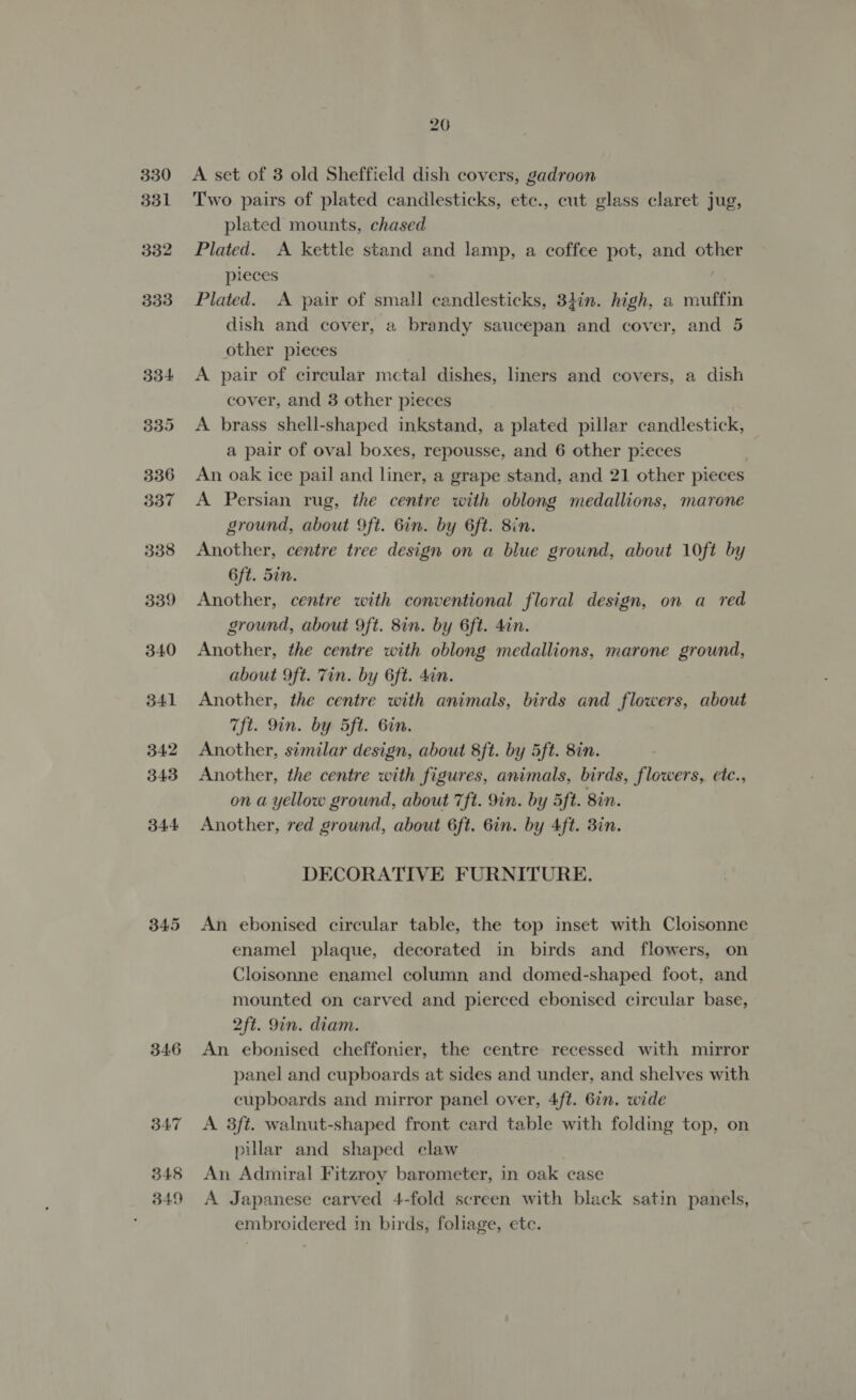 345 346 347 348 349 20 A set of 3 old Sheffield dish covers, gadroon Two pairs of plated candlesticks, ete., cut glass claret jug, plated mounts, chased Plated. A kettle stand and lamp, a coffee pot, and other pieces Plated. A pair of small candlesticks, 3hin. high, a muffin dish and cover, a brandy saucepan and cover, and 5 other pieces A pair of circular metal dishes, liners and covers, a dish cover, and 3 other pieces A brass shell-shaped inkstand, a plated pillar candlestick, a pair of oval boxes, repousse, and 6 other pieces An oak ice pail and liner, a grape stand, and 21 other pieces A Persian rug, the centre with oblong medallions, marone ground, about 9ft. Gin. by 6ft. 8in. Another, centre tree design on a blue ground, about 10ft by 6ft. 5in. Another, centre with conventional floral design, on a red ground, about 9ft. 8in. by 6ft. 4in. Another, the centre with oblong medallions, marone ground, about 9ft. Tin. by 6ft. din. Another, the centre with animals, birds and flowers, about 7ft. 9in. by ft. Gin. Another, similar design, about 8ft. by 5ft. 8in. Another, the centre with figures, animals, birds, flowers, etc., on a yellow ground, about 7ft. 9in. by 5ft. 8in. Another, red ground, about 6ft. 6in. by Aft. 3in. DECORATIVE FURNITURE. An ebonised circular table, the top inset with Cloisonne enamel plaque, decorated in birds and flowers, on Cloisonne enamel column and domed-shaped foot, and mounted on carved and pierced ebonised circular base, 2ft. 9in. diam. An ebonised cheffonier, the centre recessed with mirror panel and cupboards at sides and under, and shelves with cupboards and mirror panel over, 4ft. 6in. wide A 3ft. walnut-shaped front card table with folding top, on pillar and shaped claw An Admiral Fitzroy barometer, in oak case A Japanese carved 4-fold screen with black satin panels, embroidered in birds, foliage, ete.