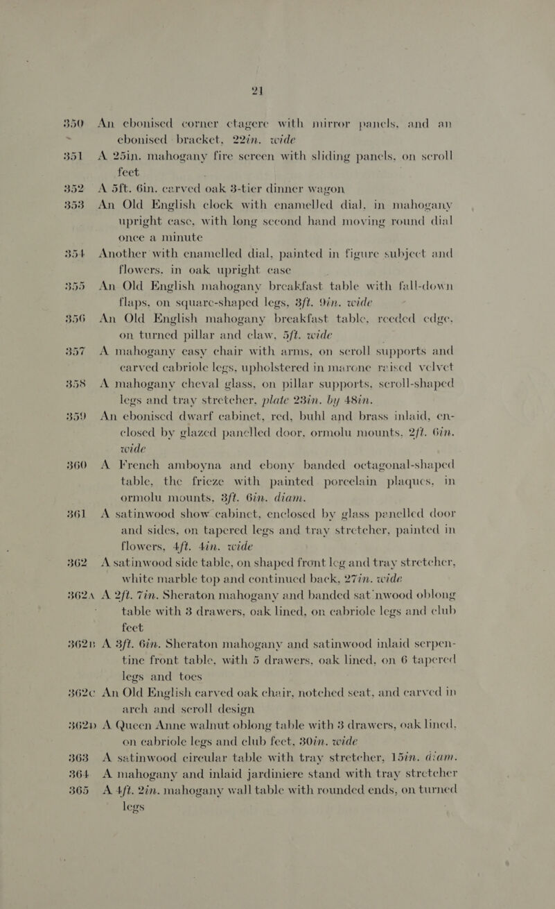 350 An ebonised corner ctagere with mirror panels, and an ebonised bracket. 22%n. wide 351 A 25in. mahogany fire screen with sliding panels, on scroll feet . 352 A Sft. Gin. carved oak 3-tier dinner wagon 353 An Old English clock with enameled dial, in mahogany upright casc, with long second hand moving round dial once a minute 354 Another with enamelled dial, painted in figure subject and flowers. in oak upright case 355 An Old English mahogany breakfast table with fall-down flaps, on squarc-shaped legs, 3ft. 9in. wide 356 An Old English mahogany breakfast table, reeded cdge, on turned pillar and claw, 5/t. wide 357 A mahogany easy chair with arms, on scroll supports and carved cabriole legs, upholstered in marone reised velvet 358 A mahogany cheval glass, on pillar supports, scroll-shaped legs and tray stretcher, plate 23in. by 48in. 359 An eboniscd dwarf cabinet, red, buhl and brass inlaid, en- closed by glazed panelled door, ormolu mounts, 2/f. Gin. wide 360 A French amboyna and ebony banded octagonal-shaped table, the frieze with painted. porcelain plaqucs, in ormolu mounts, 3/t. 6in. diam. 361 &lt;A satinwood show cabinct, enclosed by glass penelled door and sides, on tapered legs and tray stretcher, painted in flowers, 4ft. 4in. wide 362 A satinwood side table, on shaped front Icg and tray stretcher, white marble top and continued back, 27in. wide 362 A 2ft. Zin. Sheraton mahogany and banded sat ‘nwood oblong table with 3 drawers, oak lined, on cabriole legs and club feet 3623 A 3ft. 6in. Sheraton mahogany and satinwood inlaid serpen- tine front table, with 5 drawers, oak lined, on 6 tapered legs and toes 362¢ An Old English carved oak chair, notched seat, and carved in arch and scroll design 362p A Queen Anne walnut oblong table with 3 drawers, oak lined, on cabriole legs and club fect, 80in. wide 363 A satinwood circular table with tray stretcher, 15in. diam. 364 A mahogany and inlaid jardiniere stand with tray stretcher 365 A 4ft. 2in. mahogany wall table with rounded ends, on turned legs