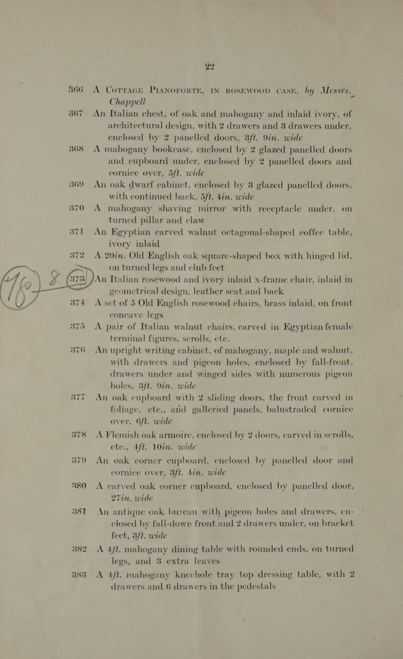 5306  352 383 22 A Cotvack PIANOFORTE, IN ROSEWOOD CASE, by Messrs. Chappell An Italian chest, of oak and mahogany and inlaid ivory, of architectural design, with 2 drawers and 3 drawers under, enclosed by 2 panelled doors, 3ft. 9in. wide A mahogany bookcase, enclosed by 2 glazed panelled doors and cupboard under, enclosed by 2 panelled doors and cornice over, 5ft. wide An, oak dwarf cabinet, enclosed by 3 glazed panelled doors, with continued back, 5ft. 4in. wide A mahogany shaving mirror with receptacle under, on turned pillar and claw An Egyptian carved walnut octagonal-shaped coffee table, ivory inlaid A 20in. Old English oak square-shaped box with hinged lid, on turned legs and club feet An Italian rosewood and ivory inlaid x-frame chair, inlaid in geometrical design, leather seat and back A set of 5 Old English rosewood chairs, brass inlaid, on front concave legs A pair of Italian walnut chairs, carved in Egyptian female terminal figures, scrolls, ete. An upright writing cabinet, of mahogany, maple and walnut, with drawers and pigeon holes, enclosed by fall-front, drawers under and winged sides with numerous pigeon holes, 3ft. 9in. wide An oak cupboard with 2 sliding doors, the front carved in foliage, ete., and galleried panels, balustraded cornice over, 6ft. wide A. Flemish oak armoire, enclosed by 2 doors, carved in scrolls, etc., 4ft. 10in. wide An oak corner cupboard, enclosed by panelled door and cornice over, 3ft. din. wide A carved oak corner cupboard, enclosed by panelled door, 271n. wide An antique oak bureau with pigeon holes and drawers, en- closed by fall-down front and 2 drawers under, on bracket feet, 3ft. wide A. 4ft. mahogany dining table with rounded ends, on turned legs, and 3 extra leaves A 4ft. mahogany knechole tray top dressing table, with 2