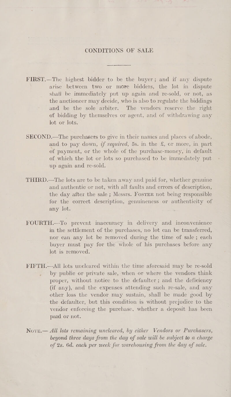 CONDITIONS OF SALE FIRST.—The highest bidder to be the buyer; and if any dispute arise between two or more biddeis, the lot in dispute shall be immediately put up again and re-sold, or not, as the auctioneer may decide, who is also to regulate the biddings and be the sole arbiter. The vendors reserve the right of bidding by themselves or agent, and of withdrawing any lot or lots. SECOND.—The purchasers to give in their names and places of abode, and to pay down, if required, 5s. in the £, cr more, in part of payment, or the whole of the purchase-money, in default of which the lot or lots so purchased to be immedately put up again and re-sold. THIRD.—The lots are to be taken away and paid for, whether genuine and authentic or not, with all faults and errors of description, the day after the sale ; Messrs. FosTER not being responsible for the correct description, genuineness or authenticity of any lot. FOURTH.—To prevent inaccuracy in delivery and inconvenience in the settlement of the purchases, no lot can be transferred, nor can any lot be removed during the time of sale ; each buyer must pay for the whole of his purchases before any lot is removed. FIFTH.—AI lots uncleared within the time aforesaid may be re-sold by public or private sale, when or where the vendors think proper, without notice to the defaulter; and the deficiency (if any), and the expenses attending such re-sale, and any other loss the vendor may sustain, shall be made good by the defaulter, but this condition is without prejudice to the vendor enforcing the purchase. whether a deposit has been paid or not. Nore.— All lots remaining uncleared, by either Vendors or Purchasers, beyond three days from the day of sale will be subject to a charge of 2s. 6d. each per week for warehousing from the day of sale.