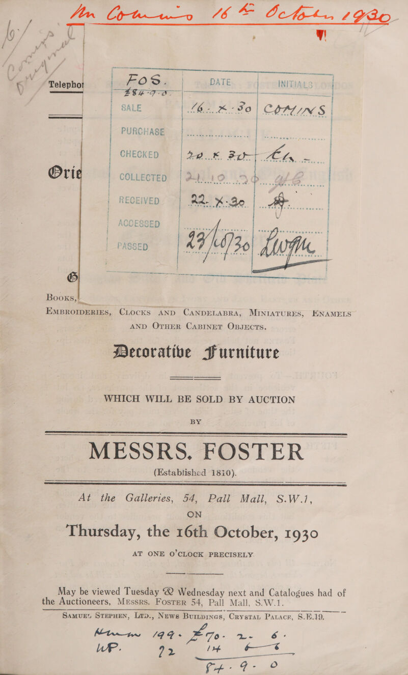 7 : | 7 ¥ Seer. TS we ee   | Ome PATE | INITIALS On Ee orgs — SL apt. amelie aes tee { { | | SALE LG. FO COATINGS | | | PURCHASE Telepho x aE : | | | CHECKED fae: Per Ais fe | | | | COLLECTED | AIO UO. Ge | RECEIVED | RR xd, ae |  b NO NE RE RRR Rg en ne + ene eee Books, ! ‘ ; EMBROIDERIES, CLOCKS AND CANDELABRA, MINIATURES, EKNAMELS AND OTHER CABINET OBJECTS. | Mecoratibe Furniture -_ — eS WHICH WILL BE SOLD BY AUCTION BY MESSRS. FOSTER (Established 1810).    At the Galleries, 54, Pall Mall, S.W.1, ON Thursday, the 16th October, 1930 AT ONE O'CLOCK PRECISELY. —- May be viewed Tuesday @ Wednesday next and Catalogues had of the Auctioneers, Messrs. Foster 54, Pall Mall, S.W.1. aa Samvuet STEPHEN, Lrp., News Burnpines, Crystat Pauacr, 8.8.19, Mtn a4. £70. ae, 6 LAP. yin’ i ao pera ae a