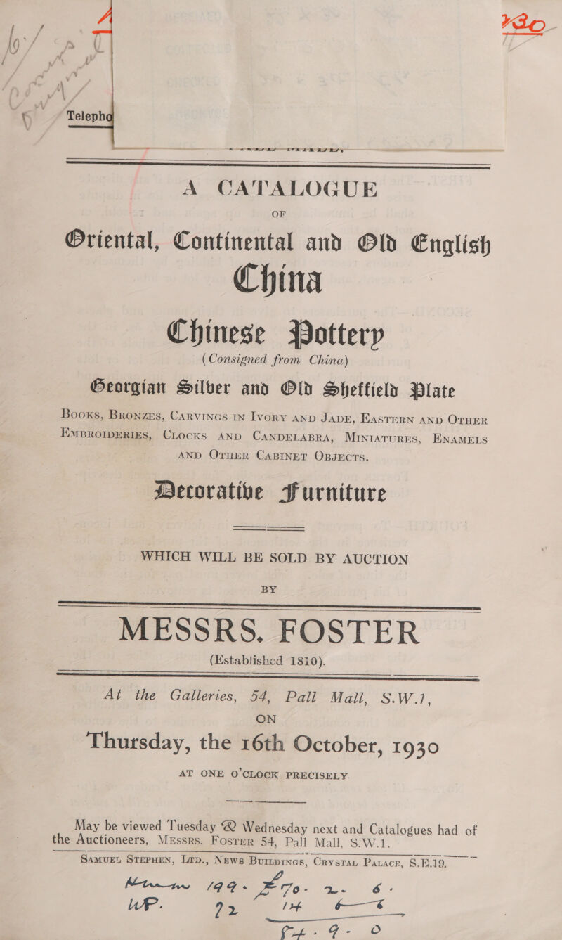 ¥Ao-    A CATALOGUE OF @Oriental, Continental and Old English China Chinese Pottery (Consigned from China) Georgian Silver and Old Sheffield Plate Books, Bronzes, CARVINGS IN IvoRY AND JADE, EASTERN AND OTHER EMBROIDERIES, CLOCKS AND CANDELABRA, MINIATURES, ENAMELS AND OTHER CABINET OBJECTS. Mecorative Furniture —— —_ i re WHICH WILL BE SOLD BY AUCTION BY   —— eee MESSRS, FOSTER (Establishcd 1810).  At the Galleries, 54, Pall Mall, S.W.1. ON Thursday, the 16th October, 1930 AT ONE O'CLOCK PRECISELY. May be viewed Tuesday @ Wednesday next and Catalogues had of the Auctioneers, Messrs. Foster 54, Pall Mall. S.W.1. SamMvuet STEPHEN, Lrp., News Buriornes, Crystar Pauacr, 8.F.19., Mtn me 1a4- ze. Pn 6: LP. 92 / tf -—€ &gt; on aa 