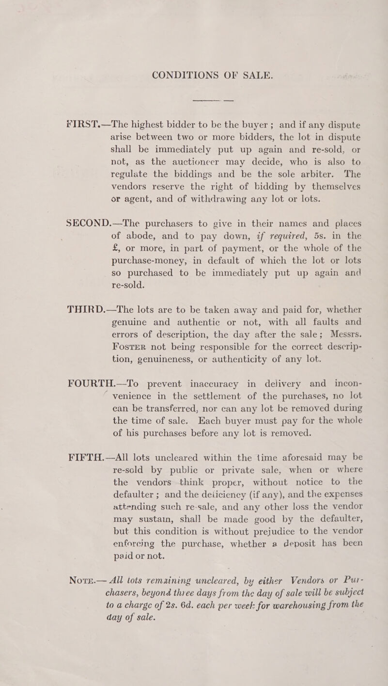 CONDITIONS OF SALE. ee FIRST.—The highest bidder to be the buyer ; and if any dispute arise between two or more bidders, the lot in dispute shall be immediately put up again and re-sold, or not, as the auctioneer may decide, who is also to regulate the biddings and be the sole arbiter. The vendors reserve the right of bidding by themselves or agent, and of withdrawing any lot or lots. SECOND.—The purchasers to give in their names and places of abode, and to pay down, if required, 5s. in the £, or more, in part of payment, or the whole of the purchase-money, in default of which the lot or lots so purchased to be immediately put up again and re-sold. THIRD.—tThe lots are to be taken away and paid for, whether genuine and authentic or not, with all faults and errors of description, the day after the sale; Messrs. FostTER not being responsible for the correct descrip- tion, genuineness, or authenticity of any lot. FOURTH.—To prevent inaccuracy in delivery and incon- “venience in the settlement of the purchases, no lot can be transferred, nor can any lot be removed during the time of sale. Each buyer must pay for the whole of his purchases before any lot is removed. FIFTH.—AlIl lots uncleared within the time aforesaid may be re-sold by public or private sale, when or where the vendors think proper, without notice to the defaulter ; and the deiiciency (if any), and the expenses attending such re-sale, and any other loss the vendor may sustain, shall be made good by the defaulter, but this condition is without prejudice to the vendor enforcing the purchase, whether a deposit has been paid or not. Note.— All lots remaining uncleared, by either Vendors or Pur- chasers, beyond three days from the day of sale will be subject to a charge of 2s. 6d. each per weel: for warehousing from the day of sale.