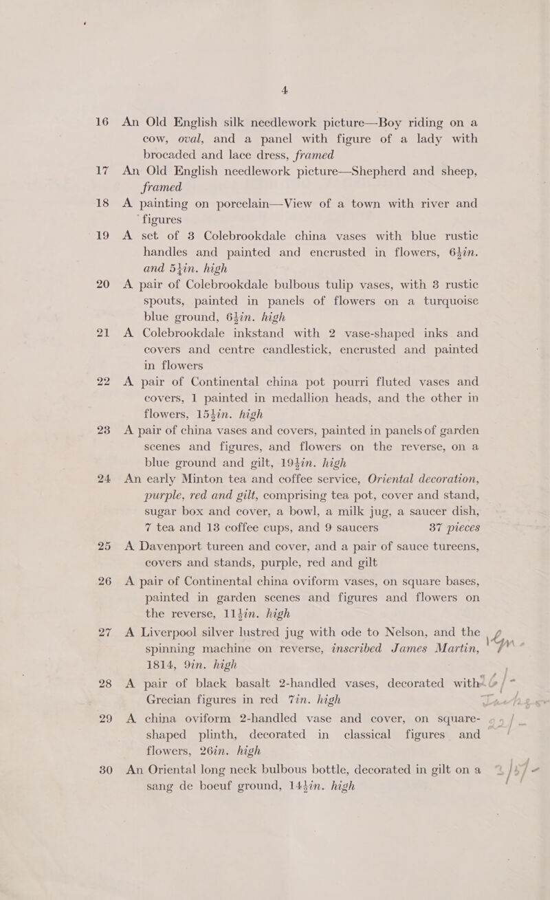 Ley) 18 19 20 21 22 23 24 25 26 27 28 20 30 4 cow, oval, and a panel with figure of a lady with brocaded and lace dress, framed An, Old English needlework picture framed A painting on porcelain—View of a town with river and ‘figures A set of 3 Colebrookdale china vases with blue rustic handles and painted and encrusted in flowers, 642n. and 5tin. high A pair of Colebrookdale bulbous tulip vases, with 3 rustic spouts, painted in panels of flowers on a turquoise blue ground, 64in. high A Colebrookdale inkstand with 2 vase-shaped inks and covers and centre candlestick, encrusted and painted in flowers A pair of Continental china pot pourri fluted vases and covers, 1 painted in medallion heads, and the other in flowers, 154in. high A pair of china vases and covers, painted in panels of garden scenes and figures, and flowers on the reverse, on a blue ground and gilt, 194in. high An early Minton tea and coffee service, Oriental decoration, purple, red and gilt, comprising tea pot, cover and stand, sugar box and cover, a bowl, a milk jug, a saucer dish, 7 tea and 138 coffee cups, and 9 saucers 37 pieces  Shepherd and sheep, A Davenport tureen and cover, and a pair of sauce tureens, covers and stands, purple, red and gilt A pair of Continental china oviform vases, on square bases, painted in garden scenes and figures and flowers on the reverse, lliin. high A Liverpool silver lustred jug with ode to Nelson, and the spinning machine on reverse, inscribed James Martin, 1814, 9in. high Grecian figures in red 7in. high A china oviform 2-handled vase and cover, on square- shaped plinth, decorated in classical figures and flowers, 26in. high An Oriental long neck bulbous bottle, decorated in gilt on a sang de boeuf ground, 144in. high