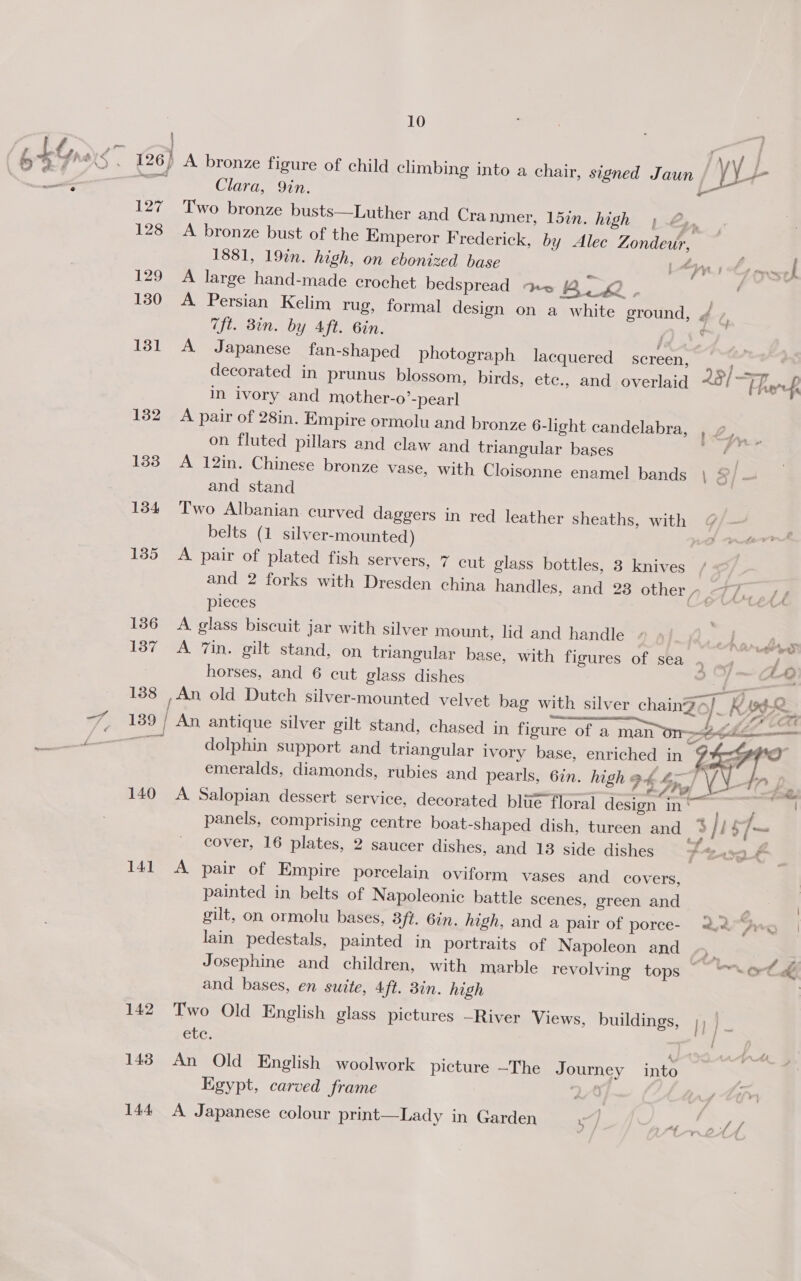 | Clara, Qin. 127 Two bronze busts—Luther and Cra nmer, 15in. high ; 2 , 128 A bronze bust of the Emperor Frederick, by Alec Zondeur, 1881, 19%n. high, on ebonized base | ey 130 A Persian Kelim rug, formal design on a white ground, * } ft. Bin. by Aft. 6in. / ¢ 131 A Japanese fan-shaped photograph lacquered screen, decorated in prunus blossom, birds, ete., and overlaid 29/ ~ heh in ivory and mother-o’-pearl 132 A pair of 28in. Empire ormolu and bronze 6-light candelabra, ' on fluted pillars and claw and triangular bases 133 A 12in. Chinese bronze vase, with Cloisonne enamel bands | &amp;/ and stand 134 Two Albanian. curved daggers in red leather sheaths, with belts (1 silver-mounted) 135 A pair of plated fish servers, 7 cut glass bottles, 3 knives / and 2 forks with Dresden china handles, and 23 other »_ =o. ott pieces | 136 A glass biscuit jar with silver mount, lid and handle bs 137 A 7in. gilt stand, on triangular base, with figures of sea : Js horses, and 6 cut glass dishes x aE 138 , An old Dutch silver-mounted velvet bag with silver chainZo/_ emeralds, diamonds, rubies and pearls, 6in. high 9h 4) Vv 140 A Salopian dessert service, decorated bliie floral design in cover, 16 plates, 2 saucer dishes, and 18 side dishes ae 141 A pair of Empire porcelain oviform vases and_ covers, painted in belts of Napoleonic battle scenes, green and gilt, on ormolu bases, 3ft. 6in. high, and a pair of porce- 2.2“ lain pedestals, painted in portraits of Napoleon and Se Josephine and children, with marble revolving tops _“* and bases, en suite, 4ft. 3in. high ete. a A 143, An Old English woolwork picture —The Journey into Egypt, carved frame | 2 144 A Japanese colour print—Lady in Garden {9g-2 c — a é ¢ a ' Coren