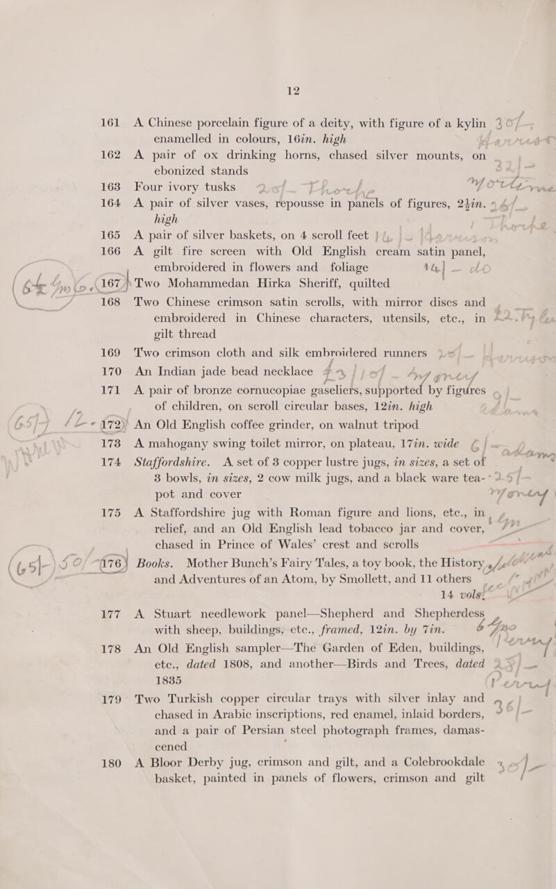 enamelled in colours, 16%. high 162 A pair of ox drinking horns, chased silver mounts, on ebonized stands 163 Four ivory tusks el 164 A pair of silver vases, repousse in Car of figures, 240n. ¢ high 165 A pair of silver baskets, on 4 scroll feet } /, 166 A gilt fire screen with Old English cream satin panel, embroidered in flowers and foliage 1G] - bb J Vf 7 168 Two Chinese crimson satin scrolls, with mirror discs and embroidered in Chinese characters, utensils, ete., in - gilt thread 169 Two crimson cloth and silk embroidered runners | 170 An Indian jade bead necklace 4 \/ ie AW 4 gree 171 <A pair of bronze cornucopiae gaseliers, supeored by figures of children, on scroll circular bases, 12in. high 172) An Old English coffee grinder, on walnut tripod 173 A mahogany swing toilet mirror, on plateau, 17in. wide ¢ | 174 Staffordshire. A set of 3 copper lustre jugs, an sizes, a set of 3 bowls, in sizes, 2 cow milk jugs, and a black ware tea- ° 175 <A Staffordshire jug with Roman figure and lions, etc., in, relief, and an Old English lead tobacco jar and cover, chased in Prince of Wales’ crest and scrolls and Adventures of an Atom, by Smollett, and 11 others __ 14 vols? 177 A Stuart needlework panel—Shepherd and Shepherdess sy 178 An Old English sampler—The Garden of Eden, buildings, etc., dated 1808, and another—Birds and Trees, dated chased in Arabic inscriptions, red enamel, inlaid borders, and a pair of Persian steel Cee frames, damas- cened basket, painted in panels of flowers, crimson and gilt hey ~~ > aa