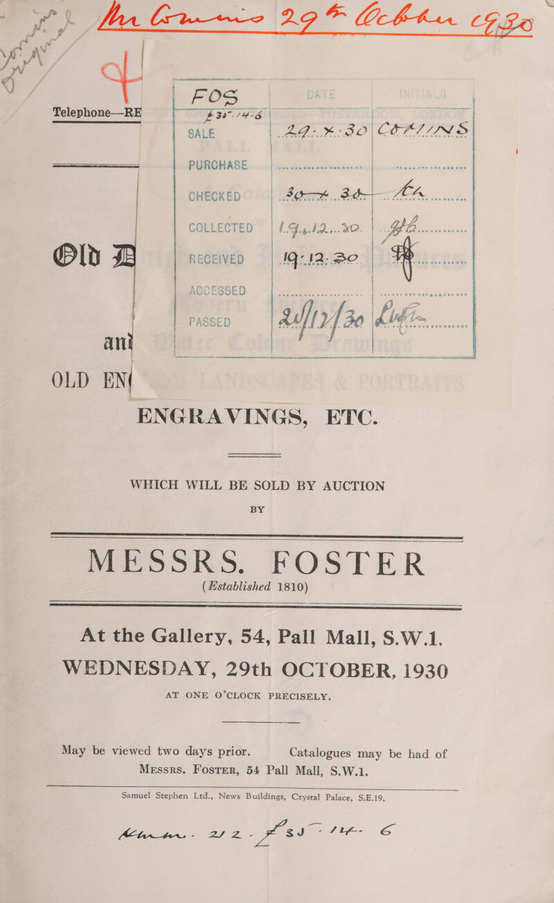  i ae PURCHASE ch CHECKED | Be 3de-— LA... } COLLECTED | I. Gug..2.,..20. : Ke Peak Old RECEIVED NG: I2: BO # ACCESSED | | t Ree eee sea ven ter eee ee { soc eee wee Cet Bogeeraee } = } &lt;a / {. 4 ~ | I i AS, PASSED { ' 2 / AVOLLY f eae seeped Me wo A . . ee Oth Bee eH e SOE POH BE Any Bilat: | OLD EN ENGRAVINGS, ETC. mena seenaner aR SAR ROP REALTOR REO LAE SOE STAR Me dr Nl tn A RE RE NEN RU ET eRe WHICH WILL BE SOLD BY AUCTION BY MESSRS. FOSTER (Hstablished 1810)      At the Gallery, 54, Pall Mall, S.W.1. WEDNESDAY, 29th OCTOBER, 1930 AT ONE O’CLOCK PRECISELY. ee May be viewed two days prior. Catalogues may be had of Messrs. Foster, 54 Pall Mall, S.W.1. Samuel Stephen Ltd., News Buildings, Crystal Palace, S,E.19, Melani has + 22. - a fie GS