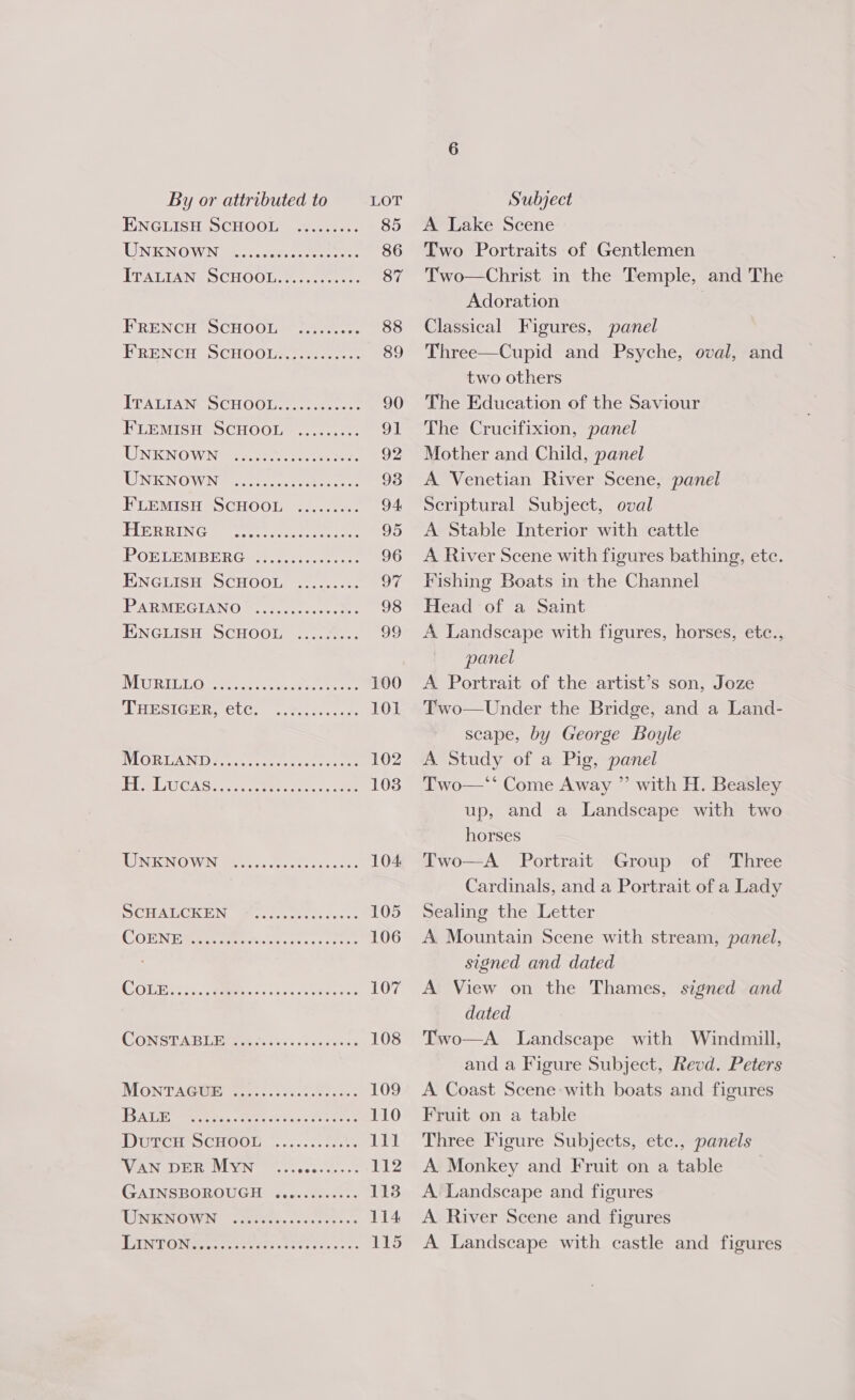 ENGLISH SCHOOL LINKNOWN 9-2. ocr ee TTATIAN SCHOOL-2 ee: FRENCH SCHOOL ERENCH SCHOOLS... [ITAUTANG SCHOOL eee FLEMISH SCHOOL UNKNOWN eeoeteeecee eooreese eer eeteeeee eoeereeeeoeoseeeeeree eoerteeeee @ecoreeoeereseeeeeoeeoen eooeeeereereeteos eeeereececen eoeereeeecee reece eeeececeeoses e@eceeeeeeseeeeeeese eeeeecoeeeereerece eoeereeereereeeeeeeeeoseeees eeeereeeeesreeresesee eerereeeeseeeseesere BALE DutTcuH SCHOOL VAN DER Myn GAINSBOROUGH eoeeeeseoreeeeeeeeereses eevveeereooe CCOFseeeoeeees A Lake Scene Two Portraits of Gentlemen Two—Christ in the Temple, and The Adoration Classical Figures, panel Three—Cupid and Psyche, oval, and two others The Education of the Saviour The Crucifixion, panel Mother and Child, panel A Venetian River Scene, panel Scriptural Subject, oval A Stable Interior with cattle A River Scene with figures bathing, etc. Fishing Boats in the Channel Head of a Saint A Landscape with figures, horses, etc., panel A Portrait of the artist’s son, Joze Two—Under the Bridge, and a Land- scape, by George Boyle A Study of a Pig, panel Two—‘‘ Come Away ” with H. Beasley up, and a Landscape with two  horses Two—A Portrait Group of Three Cardinals, and a Portrait of a Lady Sealing the Letter A Mountain Scene with stream, panel, signed and dated A View on the Thames, signed and dated Two—A Landscape with Windmill, and a Figure Subject, Revd. Peters A Coast Scene with boats and figures Fruit on a table Three Figure Subjects, etc., panels A Monkey and Fruit on a table A Landscape and figures A River Scene and figures A Landscape with castle and figures