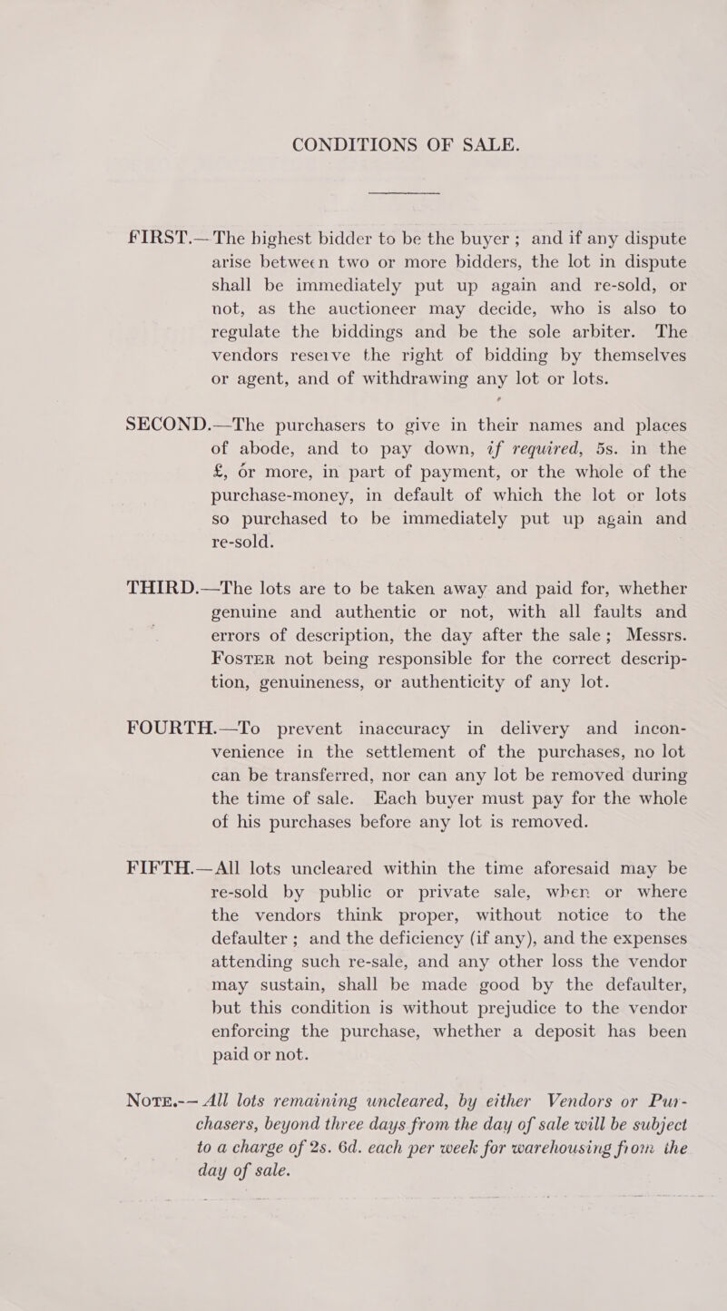 CONDITIONS OF SALE. ff IRST.— The highest bidder to be the buyer; and if any dispute arise between two or more bidders, the lot in dispute shall be immediately put up again and re-sold, or not, as the auctioneer may decide, who is also to regulate the biddings and be the sole arbiter. The vendors reseive the right of bidding by themselves or agent, and of withdrawing any lot or lots. SECOND.—The purchasers to give in their names and places of abode, and to pay down, if required, 5s. in the £, or more, in part of payment, or the whole of the purchase-money, in default of which the lot or lots so purchased to be immediately put up again and re-sold. THIRD.—tThe lots are to be taken away and paid for, whether genuine and authentic or not, with all faults and errors of description, the day after the sale; Messrs. Foster not being responsible for the correct descrip- tion, genuineness, or authenticity of any lot. FOURTH.—To prevent inaccuracy in delivery and_ incon- venience in the settlement of the purchases, no lot can be transferred, nor can any lot be removed during the time of sale. Each buyer must pay for the whole of his purchases before any lot is removed. FIFTH.—AII lots uncleared within the time aforesaid may be re-sold by public or private sale, when or where the vendors think proper, without notice to the defaulter ; and the deficiency (if any), and the expenses attending such re-sale, and any other loss the vendor may sustain, shall be made good by the defaulter, but this condition is without prejudice to the vendor enforcing the purchase, whether a deposit has been paid or not. Note.-— All lots remaining wncleared, by either Vendors or Pur- chasers, beyond three days from the day of sale will be subject to a charge of 2s. 6d. each per week for warehousing fiom the day of sale.