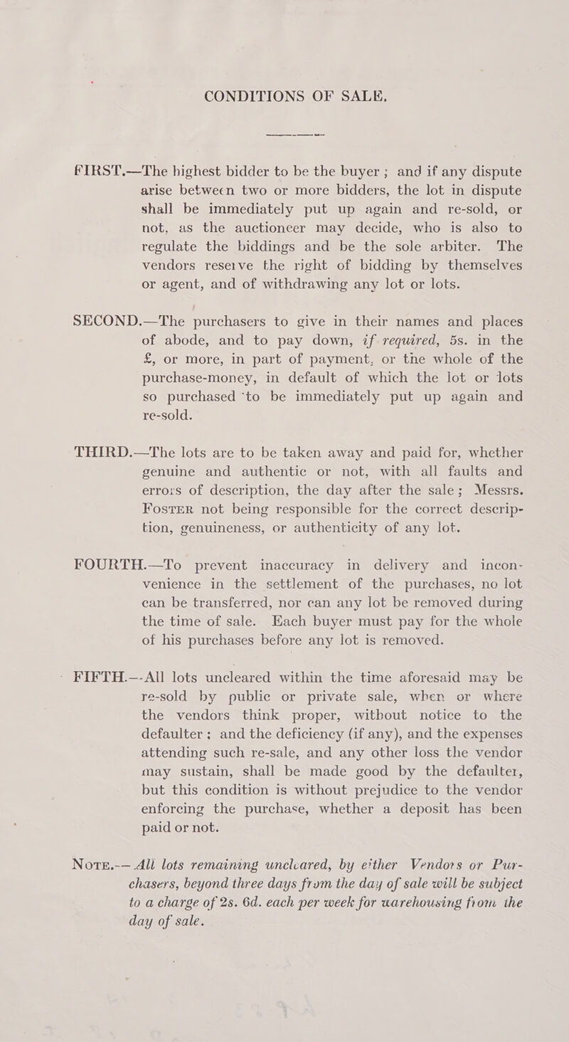 CONDITIONS OF SALE, as Oe Re fIRST.—The highest bidder to be the buyer ; and if any dispute arise between two or more bidders, the lot in dispute shall be immediately put up again and re-sold, or not, as the auctioneer may decide, who is also to regulate the biddings and be the sole arbiter. The vendors reseive the right of bidding by themselves or agent, and of withdrawing any lot or lots. SECOND.—The purchasers to give in their names and places of abode, and to pay down, if required, 5s. in the £, or more, in part of payment, or tne whole of the purchase-money, in default of which the lot or lots so purchased ‘to be immediately put up again and re-sold. THIRD.—tThe lots are to be taken away and paid for, whether genuine and authentic or not, with all faults and errors of description, the day after the sale; Messrs. FosTER not being responsible for the correct descrip- tion, genuineness, or authenticity of any lot. FOURTH.—To prevent inaccuracy in delivery and _ incon- venience in the settlement of the purchases, no lot can be transferred, nor can any lot be removed during the time of sale. Each buyer must pay for the whole of his purchases before any lot is removed. ~ FIFTH.—-AIl] lots uncleared within the time aforesaid may be re-sold by public or private sale, when or where the vendors think proper, without notice to the defaulter ; and the deficiency (if any), and the expenses attending such re-sale, and any other loss the vendor may sustain, shall be made good by the defaulter, but this condition is without prejudice to the vendor enforcing the purchase, whether a deposit has been paid or not. Note.-— All lots remaining unclcared, by either Vendors or Pur- chasers, beyond three days frum the day of sale will be subject to a charge of 2s. 6d. each per week for warehousing from the day of sale.