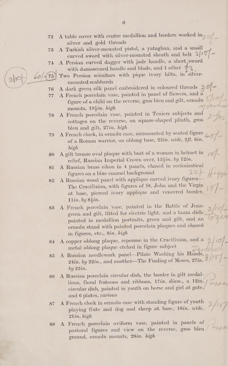 73 74 \ % 76 Page 78 79 80 81 62 83 84 85 86 87 88 silver and gold threads A Turkish silver-mounted pistol, a yataghan, and a small curved sword with silver-mounted sheath and belt 5/! A Persian curved dagger with jade handle, a short sword with damascened, handle and blade, and 1 other #*2 mounted scabbards A dark green, silk panel embroidered in coloured threads 2 A French porcelain vase, painted in panel of flowers, and a a f “ ti eo? mounts, 194in. high A French porcelain vase, painted in Teniers subjects and cottages on the reverse, on square-shaped plinth, gros bleu and gilt, 27in. high A French clock, in ormolu case, surmounted by seated figure of a Roman, warrior, on oblong base, 25in. wide, 2ft. 8in. high A gilt bronze oval plaque with bust of a woman in helmet in relief, Russian Imperial Crown over, 153in. by 12m. A Russian brass eikon in 4 panels, Seen in ecclesiastical figures on a blue enamel background 22 A Russian wood panel with applique carved ivory figures— The Crucifixion, with figures of St. John and the Virgin at base, pierced ivory applique and veneered border, Llin. by 840n. A French porcelain vase, painted in the Battle of Jena, green and gilt, fitted for electric light, and a tazza dish». painted in medallion portraits, green and gilt, and an ormolu stand with painted porcelain plaques and chased in figures, etc., 87n. high A copper oblong plaque, repousse in the Crucifixion, and a metal oblong plaque etched in figure subject aw he —— 240n. i 22in., and another—The Finding of Moses, 277n. by 22in A Russian sohine circular dish, the border in gilt medal- £9, circular dish, painted in youth on horse and girl at gate, and 6 plates, various A French clock in ormolu case with standing figure of youth playing flute and dog and sheep at base, 18in. wide, 21in. high A French porcelain oviform vase, painted in panels of pastoral figures and view on the reverse, gros bleu ground, ormolu mounts, 287. high