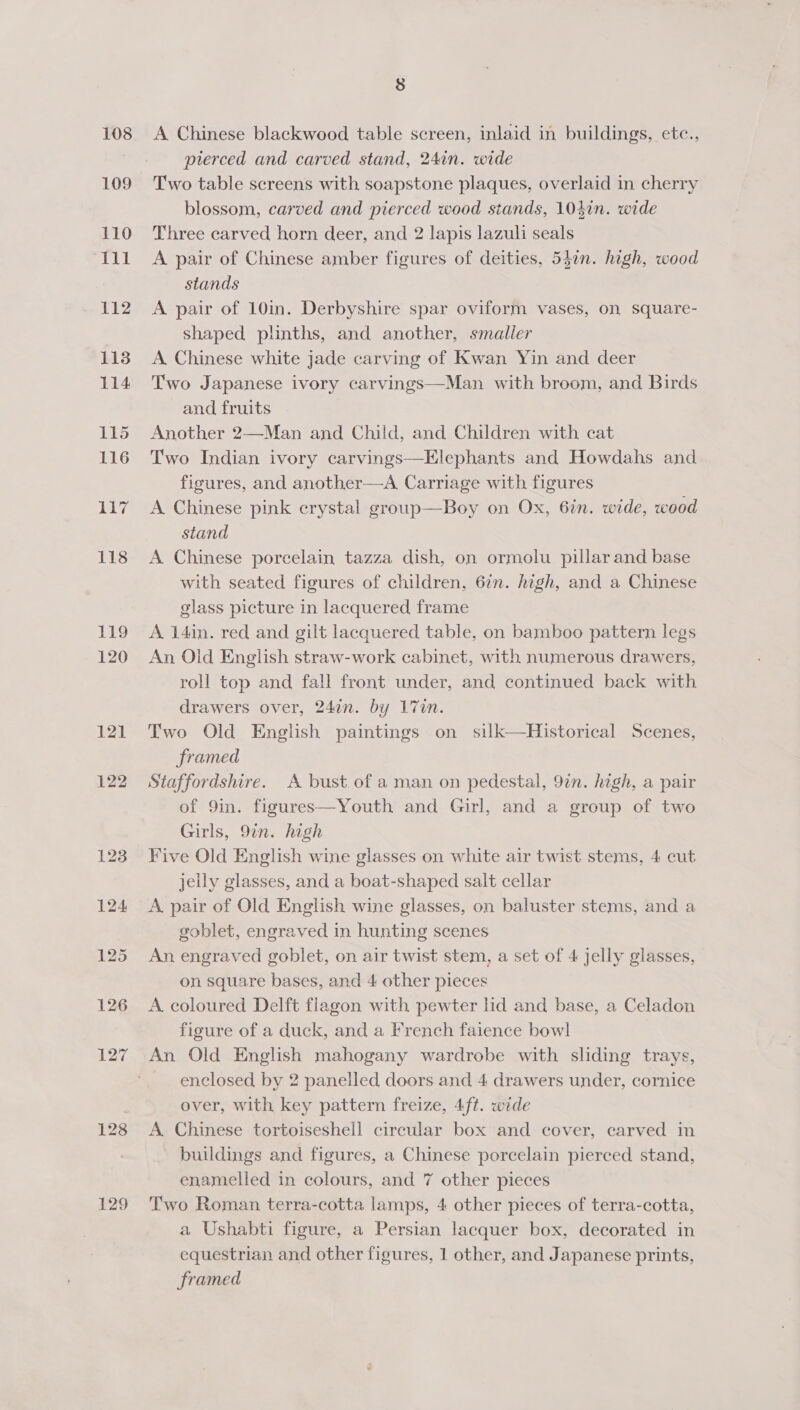108 109 110 di Gi 112 1138 114 115 116 ii? 118 BED 120 121 122 128 129 8 A Chinese blackwood table screen, inlaid in buildings, etc., pierced and carved stand, 24in. wide Two table screens with soapstone plaques, overlaid in cherry blossom, carved and pierced wood stands, 104in. wide Three carved horn deer, and 2 lapis lazuli seals A pair of Chinese amber figures of deities, 54in. high, wood stands A pair of 10in. Derbyshire spar oviform vases, on square- shaped plinths, and another, smaller A Chinese white jade carving of Kwan Yin and deer Two Japanese ivory carvings—Man with broom, and Birds and fruits Another 2—Man and Child, and Children with cat Two Indian ivory carvings—Elephants and Howdahs and figures, and another—A Carriage with figures A Chinese pink crystal group—Boy on Ox, 6in. wide, wood stand A Chinese porcelain tazza dish, on ormolu pillar and base with seated figures of children, 6in. high, and a Chinese glass picture in lacquered frame A 14in. red and gilt lacquered table, on bamboo pattern legs An Old English straw-work cabinet, with numerous drawers, roll top and fall front under, and continued back with drawers over, 24an. by 17in. Two Old English paintings on silk—Historical Scenes, framed Staffordshire. A bust of a man on pedestal, 97n. high, a pair of 9in. figures—Youth and Girl, and a group of two Girls, 9in. high Five Old English wine glasses on white air twist stems, 4 cut jelly glasses, and a boat-shaped salt cellar A pair of Old English wine glasses, on baluster stems, and a goblet, engraved in hunting scenes An engraved goblet, on air twist stem, a set of 4 jelly glasses, on square bases, and 4 other pieces A. coloured Delft flagon with pewter ld and base, a Celadon figure of a duck, and a French faience bowl An Old English mahogany wardrobe with sliding trays, enclosed by 2 panelled doors and 4 drawers under, cornice over, with key pattern freize, 4ft. wide A. Chinese tortoiseshell circular box and cover, carved in buildings and figures, a Chinese porcelain pierced stand, enamelled in colours, and 7 other pieces Two Roman terra-cotta lamps, 4 other pieces of terra-cotta, a Ushabti figure, a Persian lacquer box, decorated in equestrian and other figures, 1 other, and Japanese prints, framed