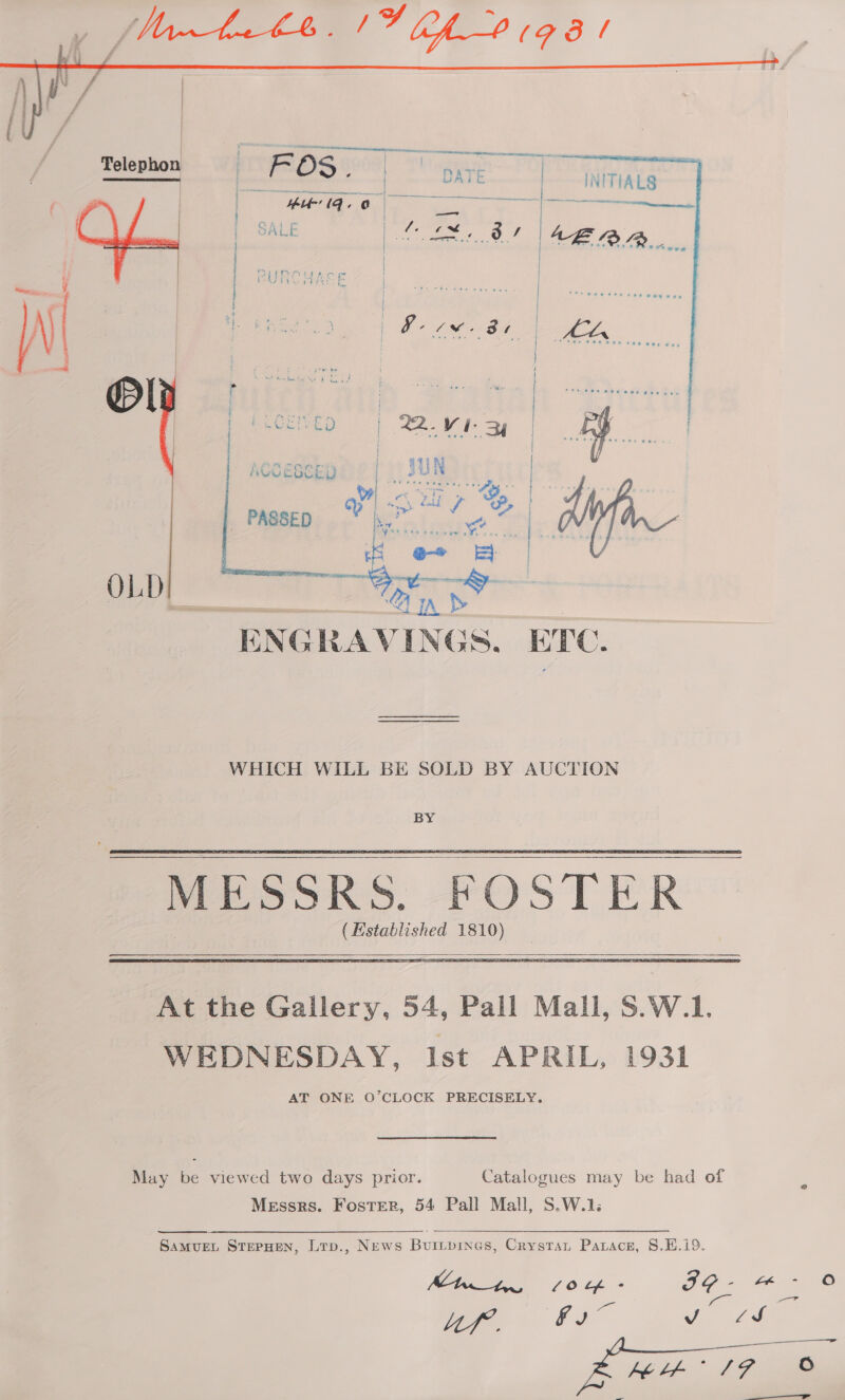     Telephon -) . temar oh : FOS . DATE | INITIALS | PO Cele Mae ee SALE Mencic ie / | Vb rh ees. | AL La t RURCHASY | | | : | ; Fi, Waa wi, 6, ag AGUESCED  POs Belle © | bE}.  TENG RAVINGS, ETC. WHICH WILL BE SOLD BY AUCTION BY _ MESSRS. FOSTER | (Established 1810)   At the Gallery, 54, Pall Mall, S.W.1. WEDNESDAY, Ist APRIL, 1931 AT ONE O’CLOCK PRECISELY. May be viewed two days prior. Catalogues may be had of x Messrs. Foster, 54 Pall Mall, S.W.1; ye STEPHEN, Ltp., News Buitpines, Crystan Parace, 8.E.i9. Mtn tn, 10 fh - as ee es wae ER ie .— :  