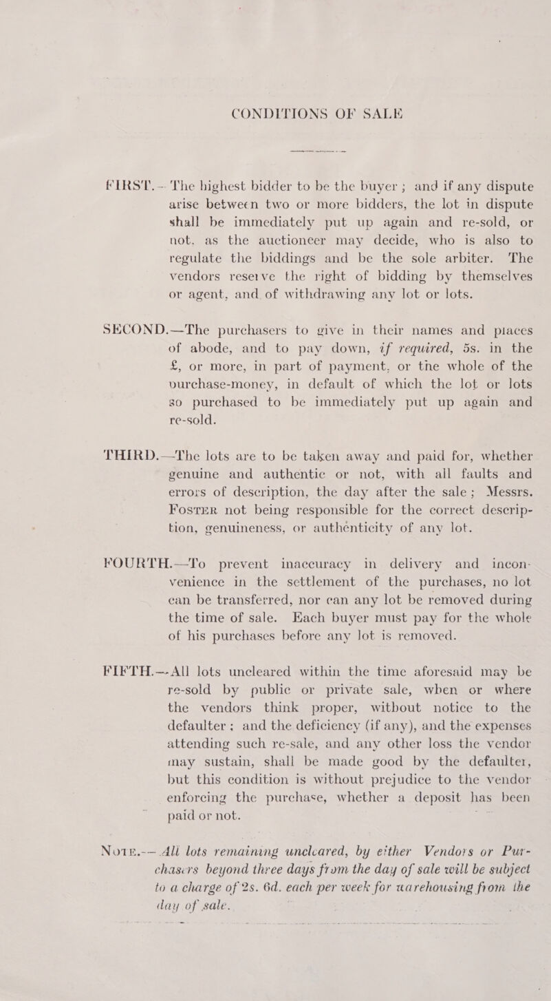 CONDITIONS OF SALE FIRST. -- The highest bidder to be the buyer ; and if any dispute arise between two or more bidders, the lot in dispute shall be immediately put up again and re-sold, or not, as the auctioneer may decide, who is also to regulate the biddings and be the sole arbiter. The vendors reserve the right of bidding by themselves or agent, and. of withdrawing any lot or lots. SECOND.—The purchasers to give in their names and places of abode, and to pay down, if required, 5s. in the £, or more, in part of payment, or tne whole of the vurchase-money, in default of which the lot or lots so purchased to be immediately put up again and re-sold. THIRD.—The lots are to be taken away and paid for, whether genuine and authentic or not, with all faults and errors of description, the day after the sale; Messrs. FostER not being responsible for the correct descrip- tion, genuineness, or authenticity of any lot. FOURTH.—To prevent inaccuracy in. delivery and_ incon- venience in the settlement of the purchases, no jot ‘an. be transferred, nor can any lot be removed during the time of sale. Each buyer must pay for the whole of his purchases before any lot is removed. FIFTH.—- All lots uncleared within the time aforesaid may be re-sold by public or private sale, when or where the vendors think proper, witbout notice to the defaulter ; and the deficiency (if any), and the expenses attending such re-sale, and any other loss the vendor may sustain, shall be made good by the defaulter, but this condition is without prejudice to the vendor enforcing the purchase, whether a deposit has been paid or not. iS Note.-— Ali lots remaining uncleared, by e?ther Vendors or Pur- chasers beyond three days frum the day of sale will be subject to a charge of 2s. 6d. each per week for warehousing from the day of sale. .