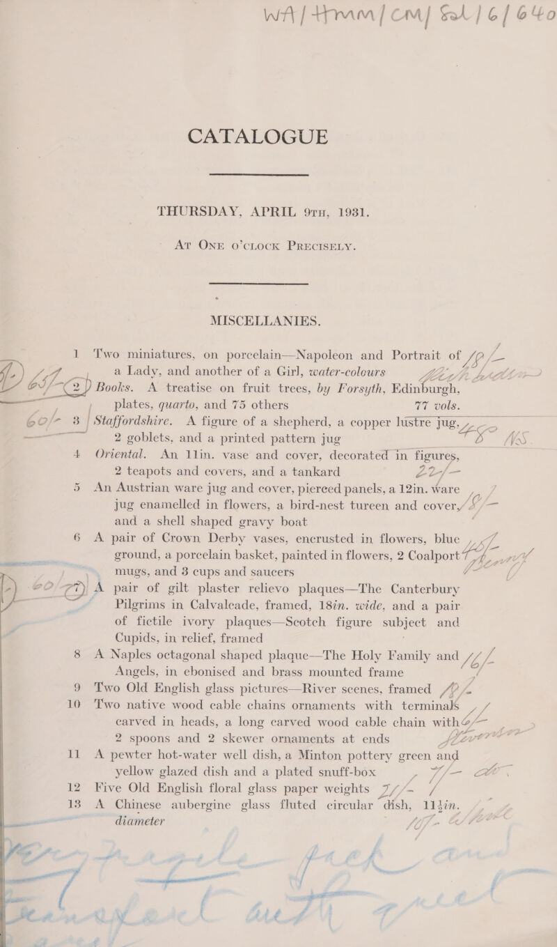 CATALOGUE  THURSDAY, APRIL 9ru, 1981. AT ONE O’cLOCK PRECISELY. * MISCELLANIES. y ‘4 1 Two miniatures, on porcelain—Napoleon and Portrait of JS/- oe f-) J 4 ef a Lady, and another of a Girl, water-coleurs peed be CCL LL’ oS 2) Books. A treatise on fruit trees, by Forsyth, Edinburgh, —, , plates, quarto, and 75 others 77 vols. 60/* 3 | Staffordshire. A figure of a shepherd, a copper lustre Jug, —— 2 goblets, and a printed pattern jug 4 Oriental. An lin. vase and cover, decorated in figures, 2 teapots and covers, and a tankard Z22-/— 5 An Austrian ware jug and cover, pierced panels, a 12in. ware, jug enamelled in flowers, a bird-nest tureen and cover /— and a shell shaped gravy boat 6 &lt;A pair of Crown Derby vases, encrusted in flowers, blue , ground, a porcelain basket, painted in flowers, 2 Coalport ty ‘a | | mugs, and 3 cups and saucers °O C2) A pair of gilt plaster relievo plaques—The Canterbury _ Pilgrims in Calvaleade, framed, 18in. wide, and a pair of fictile ivory plaques—Scotch figure ser and Cupids, in relief, framed 8 A Naples octagonal shaped plaque—The Holy Family and ef / Angels, in ebonised and brass mounted frame 9 Two Old English glass pictures—River scenes, framed / 10 Two native wood cable chains ornaments with eee carved in heads, a long carved wood cable chain = Z 2 spoons and 2 skewer ornaments at ends At 11 A pewter hot-water well dish, a Minton pottery green oe yellow glazed dish and a plated snuff-box e Y/— He 12 Five Old English floral glass paper weights Lh/-~ 7 13 A Chinese aubergine glass fluted circular “Gish, Bee, diameter 4, - 4E o | i j aS 