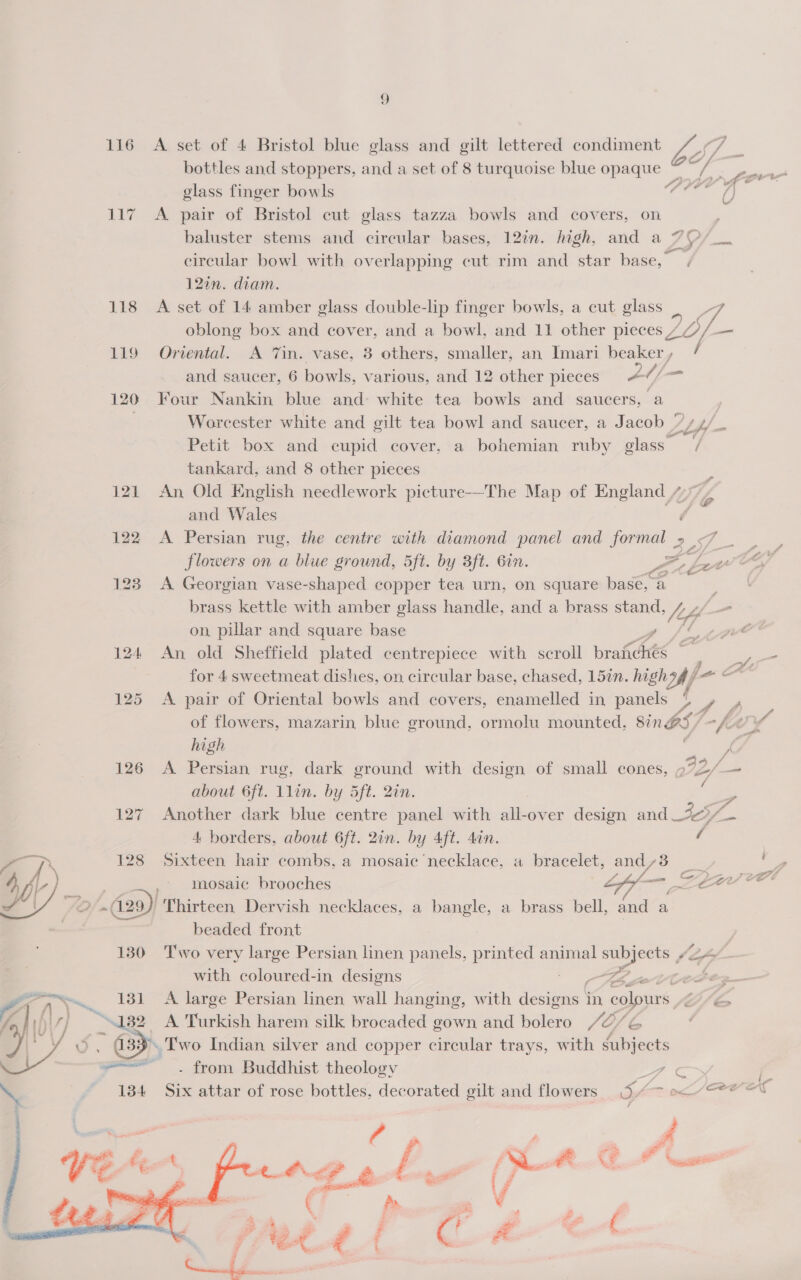 o 116 A set of 4 Bristol blue glass and gilt lettered condiment /~/ bottles and stoppers, and a set of 8 turquoise blue opaque © af 117 A pair of Bristol cut glass tazza bowls and covers, on baluster stems and circular bases, 12in. high, and a 7 circular bowl with overlapping cut rim and star base, 120n. diam. 118 A set of 14 amber glass double-lip finger bowls, a cut glass “7 oblong box and cover, and a bowl, and 11 other pieces / LO — 119 Oriental. A Tin. vase, 3 others, smaller, an Imari beaker, / and saucer, 6 bowls, various, and 12 other pieces A4/ at 120 Four Nankin blue and: white tea bowls and saucers, a Worcester white and gilt tea bowl and saucer, a Jacob ”/ 14) Petit box and cupid cover, a bohemian ruby eee / tankard, and 8 other pieces ; 121 An Old English needlework picture-——The Map of England 7 YE and Wales é 122 &lt;A Persian rug, the centre with diamond panel and formal .- 2 ae flowers on a biue ground, 5ft. by 3ft. Gin. BP 128 A Georgian vase-shaped copper tea urn, on square base, a brass kettle with amber glass handle, and a brass stand, /_fp Z een 124 An old Sheffield plated centrepiece with scroll braichés ~ 125 &lt;A pair of Oriental bowls and covers, enamelled in panels La fA of flowers, mazarin blue ground, ormolu mounted, Sin BS/ af ey high ; 126 A Persian rug, dark ground with design of small cones, aft/ = about G6ft. 1lin. by 5ft. Qin. -o 127 Another dark blue centre panel with all-over design and_20/— 4 borders, about 6ft. 2in. by Aft. din. / i Tis 128 Sixteen hair combs, a mosaic necklace, a bracelet, and,3 oe 4 7 | =~» Mosaic brooches ff— eae AY 2.029) Thirteen Dervish necklaces, a bangle, a brass bell, anna beaded front 130 Two very large Persian linen panels, printed animal oe / “eo with coloured-in designs Le ctl AN .. 131 A large Persian linen wall hanging, with devas in colours 7] “132 A Turkish harem silk brocaded gown and bolero Jo, Phe © , (33° Two Indian silver and copper circular trays, with subjects ——— . from Buddhist theology y em  wg be Wee “ey ts py. 
