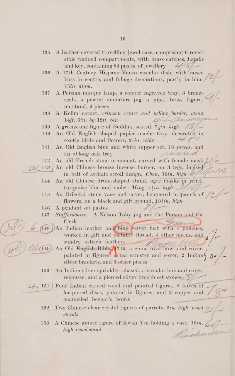 135 A leather covered travelling jewel case, comprising 6 rever- sible wadded compartments, with brass catches, Ara dle and key, containing 84 pieces of jewellery LY S7 yes 1386 A 17th Century Hispano-Mauro circular dish, with4aised , ] boss in centre, and foliage decorations, partly in blue, 7 ff - 15in. diam. 137 &lt;A Persian mosque lamp, a copper engraved tray, 3 bronze seals, a pewter miniature jug, a pipe, brass figure. on stand, 9 pieces 138 A Kelim carpet, crimson centre and pee OEY. oe 14ft. Gin. by 12ft. 8in G/-_- Cerro 139 A greenstone figure of Buddha, seated, Yih high yao 140 An Old English shaped papier mache tray, decorated in vee exotic birds and flowers, 3lin. wide Son 141 An Old English blue and white supper set, 16 NE and an oblong oak tray et a 142 An old French stone ornament, carved with faninle mask 2 // = x D/_ 148 | An old Chinese bronze incense burner, on 3 legs, incised” Si ‘KO aa in belt of archaic scroll design, Chon, 10in. high O79 ~ 144 An old Chinese drum-shaped stand, ogre masks in Pee turquoise blue and violet, Ming, 43in. high 7/0, , A 4 145 An Oriental stone vase and cover, lacquered in Aavich of Vad flowers, on a black and gilt ground, dyin. high 146 A pendant set pastes S Loam 147 Staffordshire. A Nelson Toby jug ne the Parson and, the | Ge — _ @ (sp Dan Indian leather anc worked in gilt and m sundry. ostrich feathers. ocmsesa™ DA aH. 2/9 An Old English: er hie a china oval bowl and cover, painted in figures tea canister and cover, 2 Indians 3d /- silver brackets, and 3 other pieces  ee blue velvet belt eK a =ROtchies, AT tc thread, A other pieces, and ads ys a 150 An Indian silver sprinkler, chased, a circular box and cover, —= repousse, and a pierced silver brooch set stones, mS fe 151] Four Indian carved wood and painted figures, 2 boxes Of = f | lacquered discs, painted in figures, and 2 copper and / % enamelled beggar’s bowls en 152 Two Chinese clear crystal figures of parrots, 57n. eh wood - - stands 1538 A Chinese amber figure of Kwan Yin holding a vase, sheds ee high, wood stand