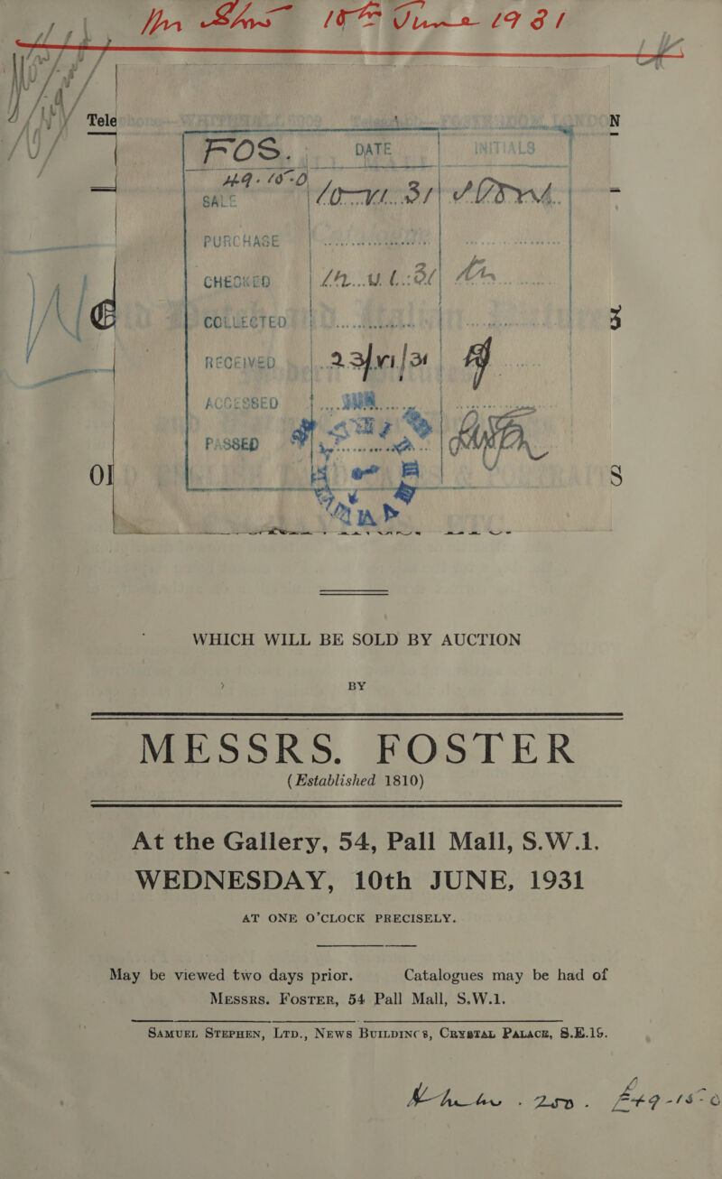              fi I y Tele ia ee! Sat a RE i ee an N am POS. |. . WE ) INTIAL | : 4 one 7 gat ® fort: 3, 9? auuen : } t a 4  : 2 CHESK ED LEE WA OL COLLECTED fA RECEIVED 2. 3fmi/3 | | | Accesseo — }..,. SHUM... | PURC HAGE | CF a ER | | PASSED C2  ik St 2 WHICH WILL BE SOLD BY AUCTION  (Established 1810) At the Gallery, 54, Pall Mall, S.W.1. WEDNESDAY, 10th JUNE, 1931 AT ONE O’CLOCK PRECISELY. May be viewed two days prior. Catalogues may be had of Messrs. Foster, 54 Pall Mall, S.W.1.