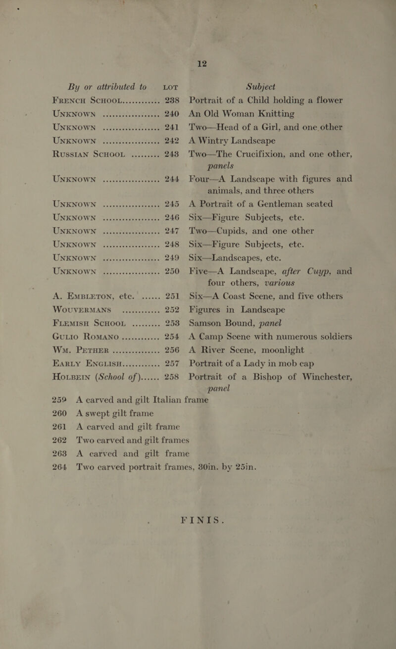 UNKNOWN UNKNOWN UNKNOWN UNKNOWN UNKNOWN UNKNOWN UNKNOWN  UNKNOWN UNKNOWN WouvERMANS 12 Portrait of a Child holding a flower An Old Woman Knitting Two—Head of a Girl, and one other A Wintry Landscape Two—The Crucifixion, and one other, panels Four—A Landscape with figures and animals, and three others A Portrait of a Gentleman seated Six—Figure Subjects, etc. Two—Cupids, and one other Six—Figure Subjects, etc. Six—Landscapes, ete. Five—A Landscape, after Cuyp, and four others, various Six—A Coast Scene, and five others | Figures in Landscape Samson Bound, panel A Camp Scene with numerous soldiers A River Scene, moonlight Portrait of a Lady in mob cap Portrait of a Bishop of Winchester, panel 259 <A carved and gilt Italian frame 260 Aswept gilt frame 261 A carved and gilt frame 262 Two carved and gilt frames 263 <A carved and gilt frame 264