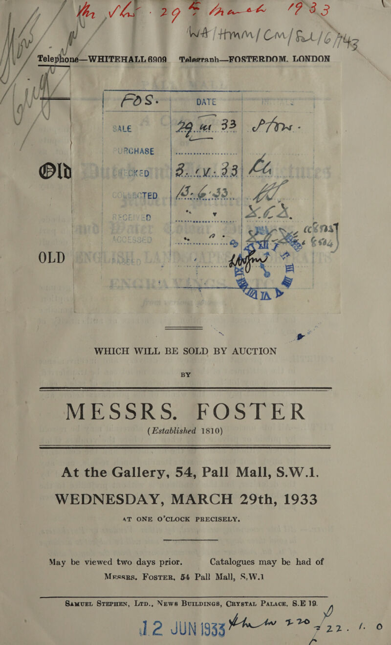 Wer / Hmm] Cm/ &amp;0/ 6) Boh \-WHITEHALL#909 =‘ Teleeranh__FOSTERDOM. LONDON (a eh a 743  | | ONGHASE® |#cuacecs......... | Old bt aECkeED ZB. 1V:33 Lo 4s; | wscten...| ne 33). |.   WHICH WILL BE SOLD BY AUCTION BY MESSRS. FOSTER (Established 1810) At the Gallery, 54, Pall Mall, S.W.1. WEDNESDAY, MARCH 29th, 1933 AT ONE O’CLOCK PRECISELY. May be viewed two days prior. Catalogues may be had of Messrs. Foster, 54 Pall Mall, S.W.1 SamvuEL STEPHEN, Lrp., News BuiLpInes, CRystaL Parace, S.E 19. ia! l2 JUN 1933 ig pee /.