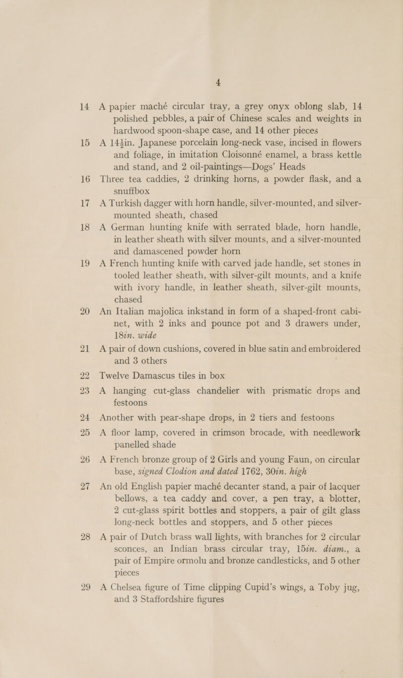 14 15 16 17 18 i3 20 21 22 23 24 25 26 27 28 29 4 A papier maché circular tray, a grey onyx oblong slab, 14 polished pebbles, a pair of Chinese scales and weights in hardwood spoon-shape case, and 14 other pieces A 144in. Japanese porcelain long-neck vase, incised in flowers and foliage, in imitation Cloisonné enamel, a brass kettle and stand, and 2 oil-paintings—Dogs’ Heads Three tea caddies, 2 drinking horns, a powder flask, and a snuffbox A Turkish dagger with horn handle, silver-mounted, and silver- mounted sheath, chased A German hunting knife with serrated blade, horn handle, in leather sheath with silver mounts, and a silver-mounted and damascened powder horn A French hunting knife with carved jade handle, set stones in tooled leather sheath, with silver-gilt mounts, and a knife with ivory handle, in leather sheath, silver-gilt mounts, chased An Italian majolica inkstand in form of a shaped-front cabi- net, with 2 inks and pounce pot and 3 drawers under, 182. wide A pair of down cushions, covered in blue satin and embroidered and 3 others Twelve Damascus tiles in box A hanging cut-glass chandelier with prismatic drops and festoons Another with pear-shape drops, in 2 tiers and festoons A floor lamp, covered in crimson brocade, with needlework panelled shade A French bronze group of 2 Girls and young Faun, on circular base, signed Clodion and dated 1762, 30in. high An old English papier maché decanter stand, a pair of lacquer bellows, a tea caddy and cover, a pen tray, a blotter, 2 cut-glass spirit bottles and stoppers, a pair of gilt glass long-neck bottles and stoppers, and 5 other pieces A pair of Dutch brass wall lights, with branches for 2 circular sconces, an Indian brass circular tray, 157. diam., a pair of Empire ormolu and bronze candlesticks, and 5 other pieces A Chelsea figure of Time clipping Cupid’s wings, a Toby jug,