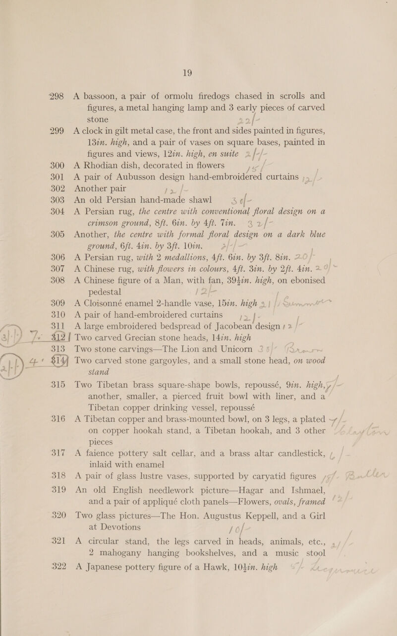 298 A bassoon, a pair of ormolu firedogs chased in scrolls and figures, a metal hanging lamp and 3 oy pieces of carved stone 2 i 299 Aclock in gilt metal case, the front and sides pant in figures, 132n. igh, and a pair of vases on square bases, painted in figures and views, 12¢n. high, en suite 2 [- / 300 A Rhodian dish, decorated in flowers any | 301 <A pair of Aubusson design hand- embroidered curtains 14 302 Another pair | : 303 An old Persian hand- tide shawl 4 of ~ 304 <A Persian rug, the centre with conventional floral design on a crimson ground, 8ft. Gin. by Aft. Tin. 3 a be 305 Another, the centre with formal floral design on a dark blue ground, 6ft. don. by 3ft. 100. . 306 A Persian rug, with 2 medallions, 4ft. Gin. by 3ft. 8in. 20/ | 307 A Chinese rug, with flowers in colours, 4ft. 31n. by 2ft. din. 2°)” 308 <A Chinese figure of a Man, age fan, 39400. aa on ebonised pedestal 309 A Cloisonné enamel 2- anes vase, din. igh 4 310 A pair of hand-embroidered curtains }: |. _, oil A large embroidered bedspread of Jacobean’ design 1 2 /* fs 312 | Two carved Grecian stone heads, 14in. high 313 Two stone carvings—The Lion and Unicorn < 5 baat + $Y Two carved stone gargoyles, and a small stone oe on “eee stand  315 Two Tibetan brass square-shape bowls, repoussé, 92”. high,\, /- another, smaller, a pierced fruit bowl with liner, and a Tibetan copper drinking vessel, repoussé 316 A Tibetan copper and brass-mounted bowl, on 3 legs, a plated ~~ / on copper hookah stand, a Tibetan hookah, and 3 other — pieces 317 A faience pottery salt cellar, and a brass altar candlestick, inlaid with enamel 318 A pair of glass lustre vases, supported by caryatid figures , 319 An old English needlework picture—Hagar and Ishmael, and a pair of appliqué cloth panels—Flowers, ovals, framed 320 Two glass pictures—The Hon. Augustus Keppell, and a Girl at Devotions aH / 321 A circular stand, the legs carved in heads, animals, etc., 2 mahogany hanging bookshelves, and a music _ stool 322 <A Japanese pottery figure of a Hawk, 10din. high