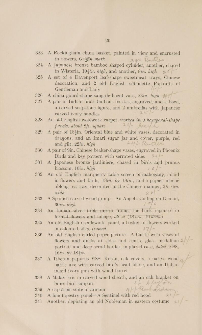 324 325 326 327 328 329 337 338 339 340 341 20 A Rockingham china basket, painted in view and encrusted in flowers, Griffin mark 4/7? Sutin A Japanese bronze bamboo shaped cylinder, another, chased in Wisteria, 1047n. high, and another, 81. high »5¢ A set of 4 Davenport leaf-shape sweetmeat trays, Chinese decoration, and 2 old English silhouette Portraits of Gentleman and Lady | A china gourd-shape sang-de-boeuf vase, 237n. high -$2 7 A pair of Indian brass bulbous bottles, engraved, and a bowl, a carved soapstone figure, and 2 umbrellas with Japames> carved ivory handles - An old English woolwork carpet, worked nm 9 wi oe shape panels, about 8ft. square . A pair of 184in. Oriental blue and white vases, seein in dragons, and an Imari sugar a and cover, purple, red and gilt, 221n. high PJ FRA A pair of 9in. Chinese beaker-shape vases, engraved in Phoenix Birds and key pattern with serrated sides | A Japanese bronze jardiniere, chased in birds and prunus blossom, 10in. high ae ae An old English marquetry table screen of mahogany, inlaid in flowers and birds, 182. by 182n., and a papier maché oblong tea tray, decorated in the Chinese manner, 2ft. 6in. wide 2 6 A Spanish carved wood group—An Angel sanding on Demon, 30in. high [ay An_ Indian silver-table mirror frame, the back repoussé in formalflowers.and foliage, all-at (18 ozs. 16 duis.) An old English reedlework panel, a basket of flowers worked in coloured silks, framed IT An old English curled paper picture—A Caste with vases of flowers and ducks at sides and centre glass medallion 2) portrait and deep scroll border, in glazed case, dated 1688, 16am. by 1842. A Tibetan papyrus MSS. Koran, oak covers, a native wood , battle axe with carved bird’s head blade, and an Italian inlaid ivory gun with wood barrel A Malay kris in carved wood sheath, a an oak Me oe on brass bird support A cap-a-pie suite of armour ba ae A fine tapestry panel—A Sentinel nil red hood Al Another, depicting an old Nobleman in eastern costume