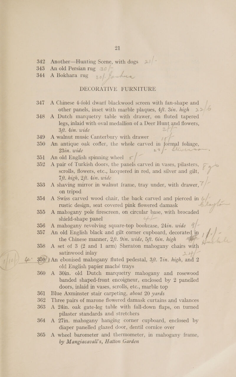 342 343 d44 347 348 349 300 301 302 303 304 309 306 307 308 360 361 362 363 364 365 21 Another—Hunting Scene, with dogs An old Persian rug A Bokhara rug DECORATIVE FURNITURE A Chinese 4-fold dwarf blackwood screen with fan-shape and other panels, inset with marble plaques, 4/¢. 30. high A Dutch marquetry table with drawer, on fluted tapered legs, inlaid with oval medallion of a Deer Hunt and flowers, 3ft. din. wide A walnut music Canterbury with drawer An. antique oak coffer, the whole carv as in formal tolaee, 231n. wide it ae Sati An old English spinning wheel £ if A pair of Turkish doors, the panels carved in vases, pilasters, scrolls, flowers, etc., lacquered in red, and silver and gilt, Tft. high, 2ft. din. wide A shaving mirror in walnut frame, tray under, with drawer, Y 7 on tripod ) A Swiss carved wood chair, the back carved and pierced in / rustic design, seat covered pink flowered damask A mahogany pole firescreen, on peor Ve with brocaded shield-shape panel ) A mahogany revolving square-top bookcase, 24in. wide 7 j- I / Ae the Chinese manner, 2/t. 97n. wide, Oft. 6in. high 4 satinwood inlay old English papier maché trays A 30in. old Dutch marquetry mahogany and rosewood banded shaped-front encoigneur, enclosed by 2 panelled doors, inlaid in vases, scrolls, etc., marble top Blue Axminster stair carpeting, about 20 yards Three pairs of marone flowered damask curtains and valances A 24in. oak gate-leg table with fall-down flaps, on turned pilaster standards and stretchers A 27in. mahogany hanging corner cupboard, enclosed by diaper panelled glazed door, dentil cornice over A wheel barometer and thermometer, in mahogany frame, by Mangiacavall’s, Hatton Garden