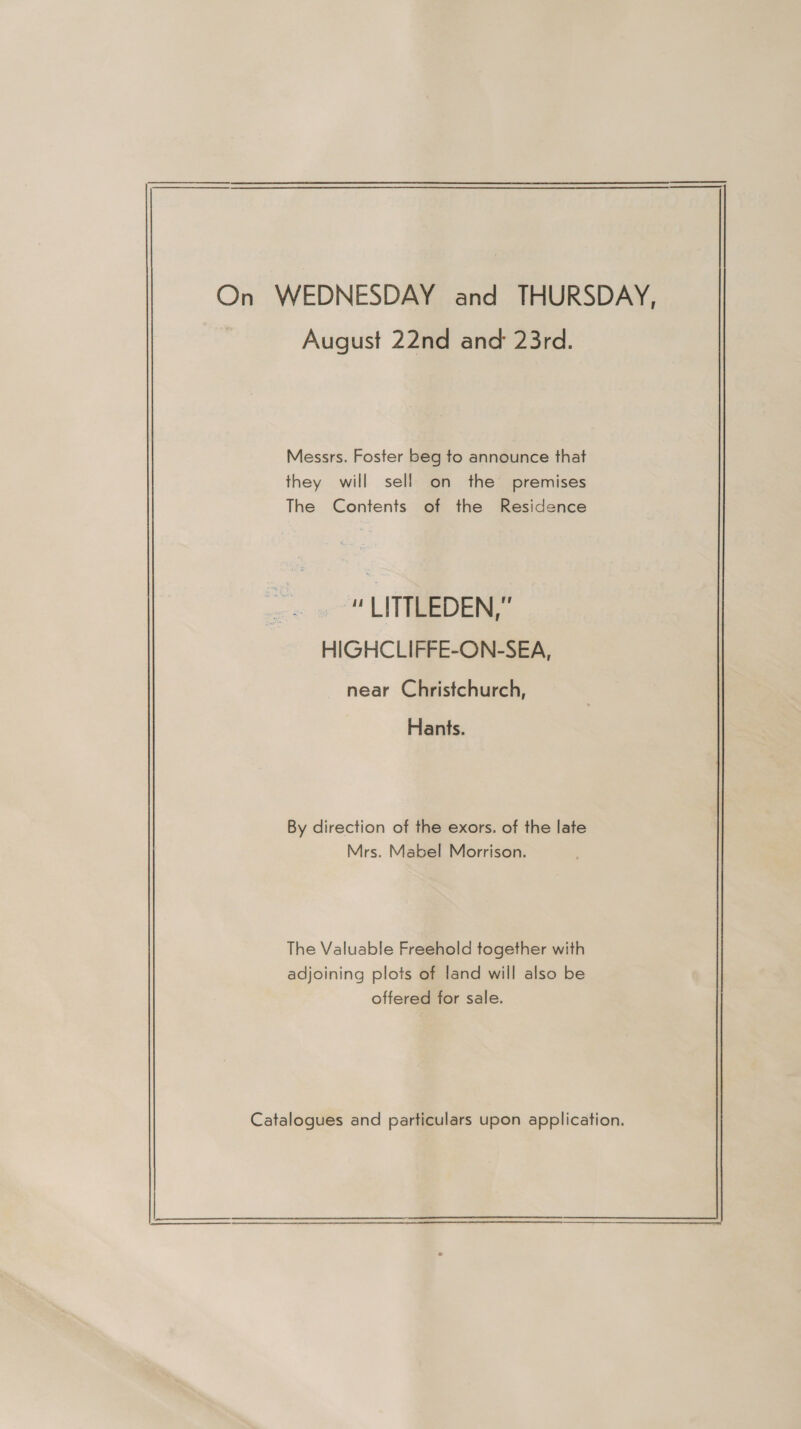 On WEDNESDAY and THURSDAY, August 22nd and 23rd. Messrs. Foster beg to announce that they will sell on the premises The Contents of the Residence “ LITTLEDEN,” HIGHCLIFFE-ON-SEA, near Christchurch, Hants. By direction of the exors. of the late Mrs. Mabel Morrison. The Valuable Freehold together with adjoining plots of land will also be offered for sale. Catalogues and particulars upon application. 