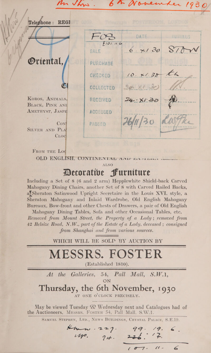 ' \ | \ : ' \ YY WAY \ i, } 4 N/a \\ fi ¥ | V4 1 /          one: @riental,  Koros, ANIMALS, BLAck, PINK AN AMETHYST, JASP Con SILVER AND PL CLO FRomM THE Lo OLD ENGLISH CONTININ TAT AW ko bareuiy eee | ALSO Decorative Furniture Including a Set of 8 (6 and 2 arm) Hepplewhite Shield-back Carved Mahogany Dining Chairs, another Set of 8 with Carved Railed Backs, af Sheraton Satinwood Upright Secretaire in the Louis XVI. style, a Sheraton Mahogany and Inlaid Wardrobe, Old English Mahogany Bureaux, Bow-front and other Chests of Drawers, a pair of Old English Mahogany Dining Tables, Sofa and other Occasional Tables, etc. Removed from Mount Street, the Property of a Lady; removed from 42 Belsize Road, N.W., part of the Estate of a Lady, deceased ; consigned from Shanghai and from various sources. WHICH WILL BE SOLI’ BY AUCTION BY MESSRS. FOSTER (Established 1810). At the Galleries, 54, Pall Mall, S.W.1,       Thursday, the 6th November, 1930 AT ONE O'CLOCK PRECISELY. May be viewed Tuesday “2 Wednesday next and Catalogues had of the Auctioneers, Messrs. Foster 54, Pall Mall, S.W.1. SAMUEL STEPHEN, LtTp., News Buiipines, Crystat Parace, S.E.19. haw -227- i a ier aan = Zz Pe LYy. Dt. 22g : ; OED ay &lt;r ea,   