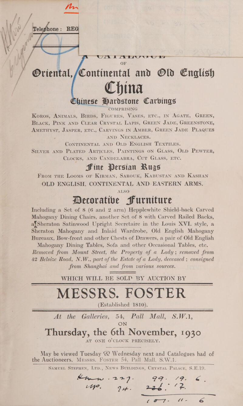 i vi ; OF , _ / Oriental, /Continental and Old English China ese Hardstone Carbings COMPRISING Koros, ANIMALS, Brrps, Ficures, VASES, ETC., IN AGATE, GREEN, Buiack, Pink AND CLEAR CrysTAL Lapis, GREEN JADE, GREENSTONE, AMETHYST, JASPER, ETC., CARVINGS IN AMBER, GREEN JADE PLAQUES | AND NECKLACES. CONTINENTAL AND OLD ENGLISH TEXTILES. SILVER AND PLATED ARTICLES, PAINTINGS ON GLASs, OLD PEWTER, CLocKs, AND CANDELABRA, CuT GLASS, ETC. Sine Persian Bugs From THE Looms oF KIRMAN, SAROUK, KABUSTAN AND KASHAN OLD ENGLISH, CONTINENTAL AND- EASTERN ARMS. ALSO  Decorative Furniture Including a Set of 8 (6 and 2 arm) Hepplewhite Shield-back Carved Mahogany Dining Chairs, another Set of 8 with Carved Railed Backs, af Sheraton Satinwood Upright Secretaire in the Louis XVI. style, a Sheraton Mahogany and Inlaid Wardrobe, Old English Mahogany Bureaux, Bow-front and other Chests of Drawers, a pair of Old English Mahogany Dining Tables, Sofa and other Occasional Tables, etc. Removed from Mount Street, the Property of a Lady; removed from 42 Belsize Road, N.W., part of the Estate of a Lady, deceased ; consigned from Shanghai and from various sources. WHICH WILL BE SOLIY BY AUCTION BY MESSRS. FOSTER | (Established 1810).     At the Galleries, 54, Pall Mall, S.W.1,  Thursday, the 6th November, 1930 AT ONE O'CLOCK PRECISELY.  May be viewed Tuesday “2 Wednesday next and Catalogues had of the Auctioneers, Messrs. Foster 54, Pall Mall, S.W.1. SAMUEL STEPHEN, LtTp., News Buinpines, Crystau Parace, S8.E.19. i, OP -_2e 7 : GI- 79. 6 L wee °° (Se “ry. 2 tt e A . 