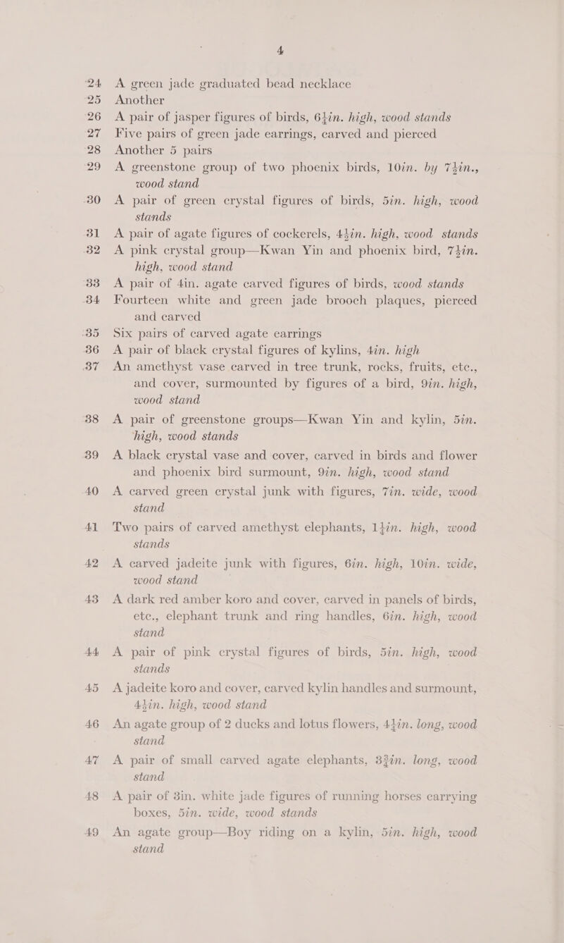 38 39 40 Ay A2 44 AS A6 AIT A8 49 + A green jade graduated bead necklace Another A pair of jasper figures of birds, 64in. high, wood stands Five pairs of green jade earrings, carved and pierced Another 5 pairs A greenstone group of two phoenix birds, 10in. by 7iin., wood stand A pair of green crystal figures of birds, 5in. high, wood stands A pair of agate figures of cockerels, 44in. high, wood stands A pink crystal group—Kwan Yin and phoenix bird, 74in. high, wood stand A pair of 4in. agate carved figures of birds, wood stands Fourteen white and green jade brooch plaques, pierced and carved Six pairs of carved agate earrings A pair of black crystal figures of kylins, 4én. high An amethyst vase carved in tree trunk, rocks, fruits, etc., and cover, surmounted by figures of a bird, 9in. high, wood stand A pair of greenstone groups—Kwan Yin and kylin, 5in. high, wood stands A. black crystal vase and cover, carved in birds and flower and phoenix bird surmount, 9in. high, wood stand A carved green crystal junk with figures, 7in. wide, wood stand Two pairs of carved amethyst elephants, 14in. high, wood stands A carved jadeite junk with figures, 6in. high, 10in. wide, wood stand A dark red amber koro and cover, carved in panels of birds, etc., elephant trunk and ring handles, 67n. high, wood stand A pair of pink crystal figures of birds, 5in. high, wood stands A jadeite koro and cover, carved kylin handles and surmount, Adin. high, wood stand An agate group of 2 ducks and lotus flowers, 44in. long, wood stand A pair of small carved agate elephants, 32in. long, wood stand A pair of 3in. white jade figures of running horses carrying boxes, 57n. wide, wood stands An agate group—Boy riding on a kylin, 5in. high, wood stand