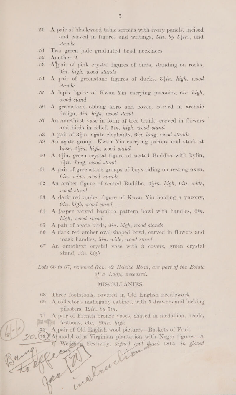 ‘50 <A pair of blackwood table screens with ivory panels, incised and carved in figures and writings, 5in. by 54in.,- and stands 51 Two green jade graduated bead necklaces .52 Another 2 58 A®pair of pink crystal figures of birds, standing on rocks, 9in. high, wood stands 54 <A pair of greenstone figures of ducks, 34in. high, wood stands 55 <A lapis figure of Kwan Yin carrying paconies, 6in. high, wood stand 56 A greenstone oblong koro and cover, carved in archaic design, 6in. high, wood stand 57 An amethyst vase in form of tree trunk, carved in flowers — and birds in relief, 5in. high, wood stand 58 <A pair of 34in. agate elephants, 6in. long, wood stands 59 An agate group—Kwan Yin carrying paeony and stork at base, 647n. high, wood stand 60 <A 4kin. green crystal figure of seated Buddha with kylin, 7sin. long, wood stand 61 <A pair of greenstone proups of boys riding on resting oxen, 6in. wide, wood stands 62 An amber figure of seated Buddha, 44in. high, 6in. wide, wood stand 63 A dark red amber figure of Kwan Yin holding a paeony, 9in. high, wood stand 64 A jasper carved bamboo pattern bowl with handles, 67n. high, wood stand 65 <A pair of agate birds, 6in. high, wood stands 66 A dark red amber oval-shaped bowl, carved in flowers and mask handles, 5in. wide, wood stand 67 An amethyst crystal vase with 8 covers, green crystal stand, 5in. high Lots 68 to 87, removed from 42 Belsize Road, are part of the Estate of a Lady, deceased. MISCELLANIBES. 68 Three footstools, covered in Old English needlework 69 <A collector’s mahogany cabinet, with 5 drawers and locking pilasters, 120n. by 5in. 71 A pair of French bronze vases, chased in medallion, heads, \ a4 festoons, etc., 20in. high Gaya pair of Old English wool pictures—Baskets of Fruit O 3 F AJ model of a Virginian plantation with Negro figures—A se Festivity, pee dated 1814, in glazed     