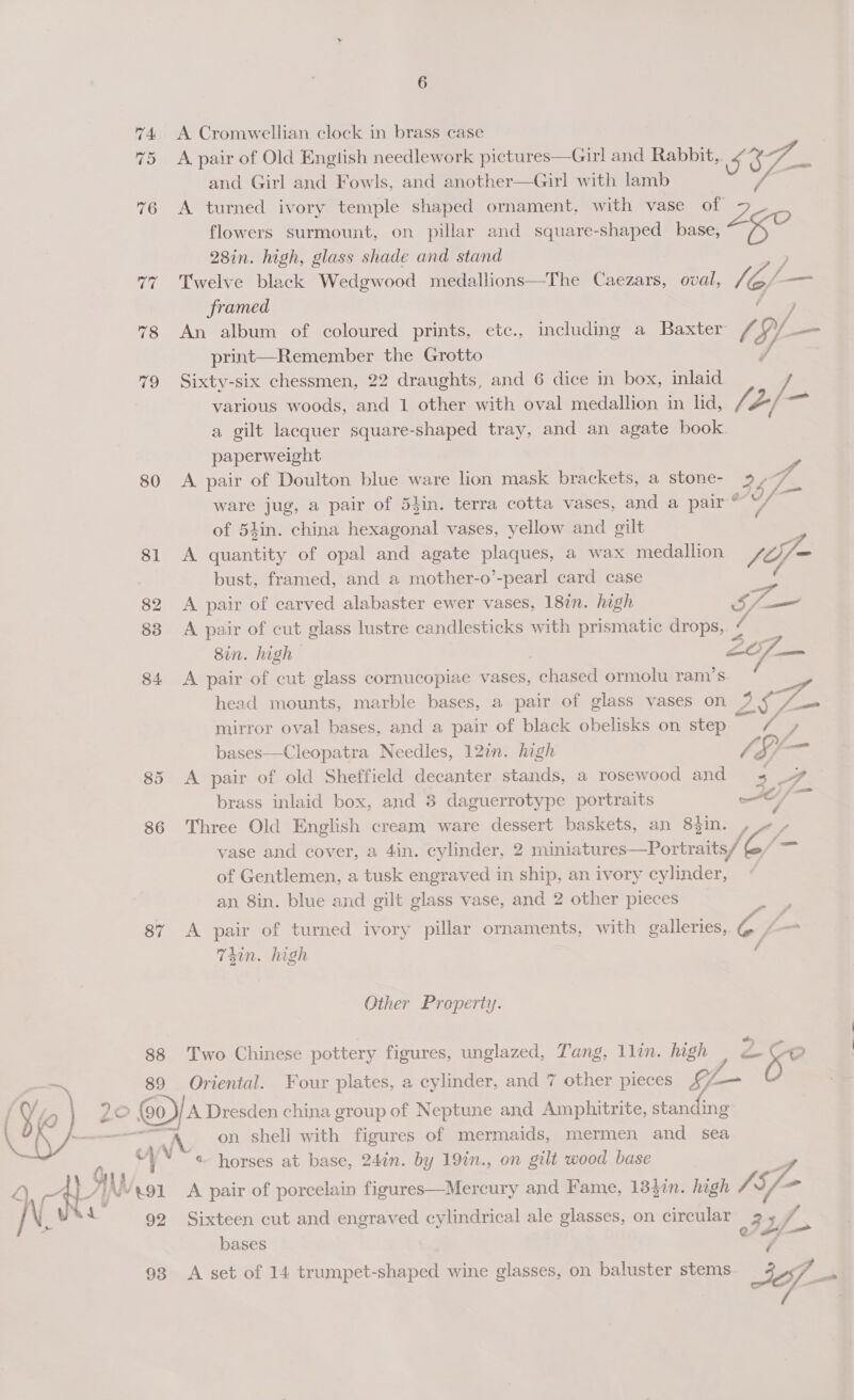 74 A Cromwellian clock in brass case 75 Apair of Old Engtish needlework pictures—Girl and Rabbit, al é ie and Girl and Fowls, and another—Girl with lamb 76 A turned ivory temple shaped ornament, with vase of Z flowers surmount, on pillar and square-shaped base, ag 28in. high, glass shade and stand 77% Twelve black Wedgwood medallions—The Caezars, oval, li l= framed / ] 78 An album of coloured prints, etc., including a Baxter /, Ae —_— print—Remember the Grotto 79 Sixty-six chessmen, 22 draughts, and 6 dice in box, inlaid 7. various woods, and 1 other with oval medallion in lid, Aj -) =~ a gilt lacquer square-shaped tray, and an agate book. paperweight > 80 <A pair of Doulton blue ware lion mask brackets, a stone- 9.7 ware jug, a pair of 54in. terra cotta vases, and a pair Uf of 54in. china hexagonal vases, yellow and gilt . 81 A quantity of opal and agate plaques, a wax medallion joy bust, framed, and a mother-o’-pearl card case | ( 82 A pair of carved alabaster ewer vases, 18in. high 5, oS 83 A pair of cut glass lustre candlesticks with prismatic drops, i. . Sin. high | 2/7 — 84 A pair of cut glass cornucopiae vases, chased ormolu ram’s head mounts, marble bases, a pair of glass vases on s, nee mirror oval bases, and a pair of black obelisks on step he bases—Cleopatra Needles, 12%. high SS 85 A pair of old Sheffield decanter stands, a rosewood and 2y 4 brass inlaid box, and 3 daguerrotype portraits xe, ae 86 Three Old English cream ware dessert baskets, an 8tin. , vase and cover, a 4in. cylinder, 2 miniatures—Portraits/ (— of Gentlemen, a tusk engraved in ship, an ivory cylinder, an 8in. blue and gilt glass vase, and 2 other pieces 87 A pair of turned ivory pillar ornaments, with galleries, oy T4in. high / Other Property. 88 Two Chinese pottery figures, unglazed, Tang, 1lin. high 2Ceo ZO — 89 Oriental. Four plates, a cylinder, and 7 other pieces Li — . ‘Q } {90 / A Dresden china group of Neptune and Amphitrite, staneing * ke) eae _ “A on shell with figures of mermaids, mermen and sea “)* “« horses at base, 24in. by 19in., on gilt wood base f Tr { AN /.91 A pair of porcelain figures—Mercury and Fame, 13}3in. high VA f- ] No isu 92 Sixteen cut and engraved cylindrical ale glasses, on circular oF. f, bases 93 A set of 14 trumpet-shaped wine glasses, on baluster stems <3 if