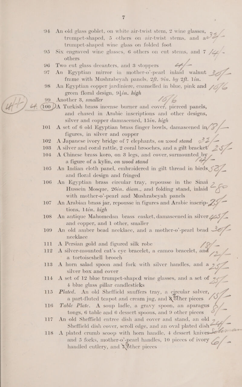  ‘94 99 LOL 114 115 116 17 118 7 An old glass goblet, on white air-twist stem, 2 wine glasses, . , trumpet-shaped, 5 others on air-twist stems, and ae trumpet-shaped wine glass on folded foot Six engraved wine glasses, 6 others on cut stems, and 7 others 7 Two cut glass decanters, and 3 stoppers of /— 5 An Egyptian mirror in mother-o’-pearl inlaid walnut 3457 frame with Mushrabeyah panels, 2ft. 9in. by 2ft. Lin. ¢ An Egyptian copper Jardiniere, enamelled in blue, pink and 4) ereen floral design, 94in. high . Another 3, smaller (0O/ b ¢ co 4 ae A Turkish brass incense burner and cover, pierced panels, and chased in Arabic inscriptions and other designs, silver and copper damascened, 15in. high A set of 6 old Egyptian brass finger bowls, damascened in/ £f 3 figures, in silver and copper , A. Japanese ivory bridge of 7 elephants, on wood stand GF B/ a figure of a kylin, on wood stand Ce id An Indian cloth panel, embroidered in gilt thread in birds, : = and floral design and fringed / An Egyptian brass circular tray, repousse in the Sinai 9 | Hussein Mosque, 2677. diam., and folding stand, imlaid ae, with mother-o’-pearl and Mushrabeyah panels An Arabian brass jar, repousse in figures and Arabic inscrip- 67 tions, 14¢n. high . x # and copper, and 1 other, smaller necklace A Persian gold and figured silk robe Ae -/ A silver-mounted cat’s eye bracelet, a cameo bracelet, and . a tortoiseshell brooch ae os) silver box and cover f A set of 12 blue trumpet-shaped wine glasses, and a set of 9, 4 blue glass pillar candlesticks = Plated. An old Sheffield snuffers tray, a circular salver, Table Plate. A soup ladle, a gravy spoon, an aparagus tongs, 6 table and 6 dessert spoons, and 9 other pieces“, An old Sheffield entree dish and cover and stand, an old «. . Sheffield dish cover, scroll edge, and an oval plated dish 7, —_— and 5 forks, mother-o’-pearl handles, 10 pieces of ivory