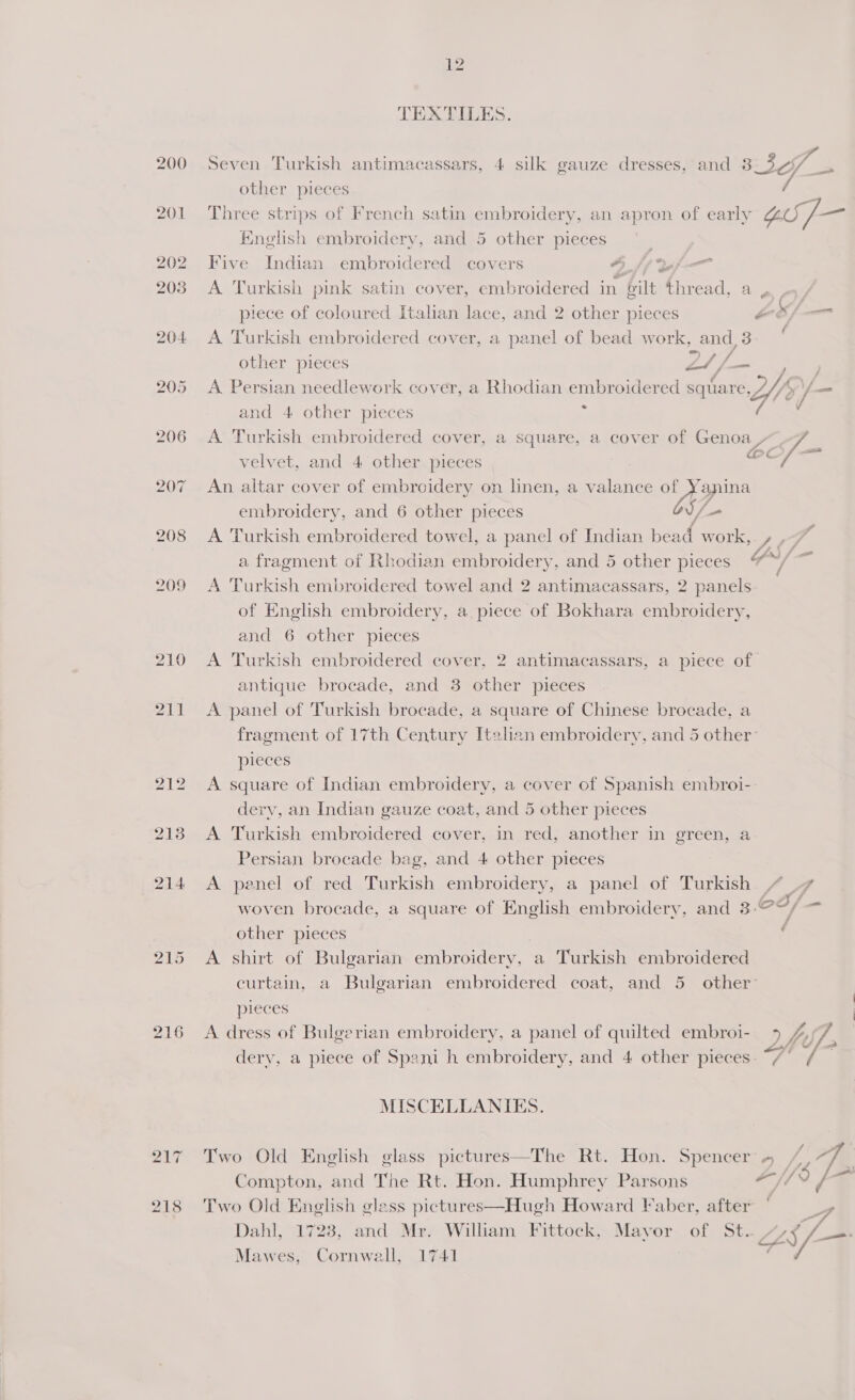 216 bo asa ~“ 12 TEXTILES. other pieces English embroidery, and 5 other pieces Five Indian embroidered covers LE a A Turkish pink satin cover, embroidered in gilt thread, a piece of coloured Italian lace, and 2 other pieces A ‘Turkish embroidered cover, a panel of bead work, and 3 mp fh ig other pieces eS i Mee * and 4 other pieces velvet, and 4 other pieces An altar cover of embroidery on linen, a valance of Yanina eos embroidery, and 6 other pieces J/- a fragment of Rhodian embroidery, and 5 other pieces A Turkish embroidered towel and 2 antimacassars, 2 panels of English embroidery, a piece of Bokhara embroidery, and 6 other pieces antique brocade, and 3 other pieces A panel of Turkish brocade, a square of Chinese brocade, a pieces A square of Indian embroidery, a cover of Spanish embroi- derv, an Indian gauze coat, and 5 other pieces A Turkish embroidered cover, in red, another in green, a Persian brocade bag, and 4 other pieces A penel of red Turkish embroidery, a panel of Turkish other pieces A shirt of Bulgarian embroidery, a Turkish embroidered pieces A dress of Bulgerian embroidery, a panel of quilted embroi- MISCELLANIES. Compton, and The Rt. Hon. Humphrey Parsons Two Old English gless pictures—Hugh Howard Faber, after Mawes, Cornwall, 1741 4 , Ya ™, Z y 4 at