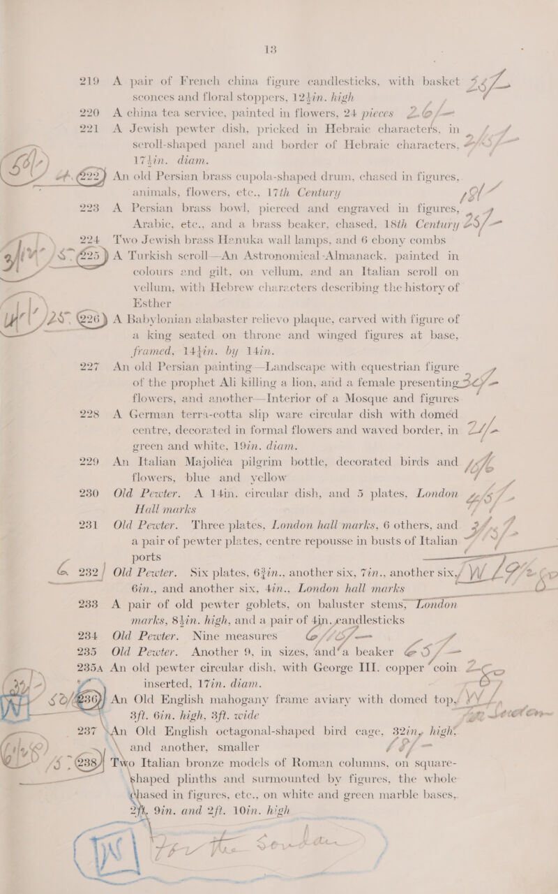   ™    13 :  sconces and floral stoppers, 124in. high 221 A Jewish pewter dish, pricked in Hebraic character's, in. / /f scroll-shaped panel and border of Hebraic characters, #”~ 174in. diam. | animals, flowers, etc., 17th Century ry 223 A Persian brass bowl, pierced and engraved in figures, 2 Arabic, etc., and a brass beaker, chased, 18th Century oS/ Two Jewish brass Henuka wall lamps, and 6 ebony combs A Turkish scroll—An Astronomical-Almanack, painted in colours and gilt, on vellum, and an Italhan scroll on vellum, with Hebrew characters describing the history of Esther A Babylonian alabaster relievo plaque, carved with figure of a king seated on throne and winged figures at base, framed, 14kin. by 14in. 227 An old Persian painting—Landscape with equestrian figure of the prophet Ali killing a lion, and a female presenting_> 36) Ya flowers, and another—Interior of a Mosque and figures 228 <A German terra-cotta slip ware circular dish with domed centre, decorated in formal flowers and waved border, in Z2//* green and white, 197n. diam. 229 An Italian Majolica pugrim bottle, decorated birds and. Ms Ie ee  flowers, blue and yellow on 230 Old Pewter. A 14in. circular dish, and 5 plates, London LIS 7 : Hall marks ‘fi 231 Old Pewter. Three plates, London hali marks, 6 others, and. 24 re , “ a pair of pewter plates, centre repousse in busts of Italian “~ ~/ ; ports mar ae 232 / Old Pewter. Six plates, 63in., another six, 7in., another six,/ Wi LY /2¢ 6in., and another six, 4in., London hall marks sea ; : 233 <A pair of old pewter goblets, on baluster stems, “London marks, 84in. high, and a pair of 4in. eandlesticks 234 Old Pewter. Nine measures iy ‘LS, Fw vA 235 Old Pewter. Another 9, in sizes, ‘and’a beaker @ 5/— 2354 An old pewter circular dish. with George III. copper “coin. ya oe inserted, 17in. diam. &amp; ? €:. 2G An Old English mahogany frame aviary with eee top, Li, s ; 3ft. 6in. high, 3ft. wide L392. SAA Cram ‘An Old English octagonal-shaped bird cage, 32iny high, \\ and another, smaller vA o/ - lased in figures, eic., on. white and green marble bases,. . Sin. and 2ft. 10in. high 