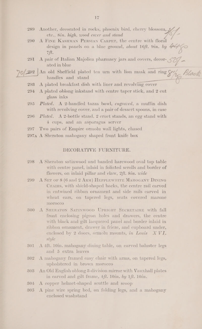 291 297 17 Another, decorated in rocks, phoenix bird, cherry poe 7,8 ete., 8in. high, wood cover and stand A ee KASHMAN PERSIAN CARPET, the centre with flows design in panels on a blue ground, about 16ft. 9in. by YS, ¢ “ft. K A pair of Italian Majolica pharmacy jars and covers, decor-_ <“75/ _. ated in blue a = handles and stand eee = K ( A plated breakfast dish with liner and revolving cover ) A plated oblong inkstand with centre taper stick, and 2 cut glass inks Plated. A 2-handled tazza bowl, engraved, a muffin dish with revolving cover, and a pair of dessert spoons, in case Plated. <A 2-bottle stand, 2 cruet stands, an egg stand with 4 cups, and an asparagus server Two pairs of Empire ormolu wall lights, chased 300 DECORATIVE FURNITURE. A Sheraton satinwood and banded harewood oval top table with centre panel, mlaid in fohated scrolls and border of flowers, on inlaid pillar and claw, 2ft. 8n. wide A SET oF 8 (6 and 2 Arm) HeEppLEWuITE Manocany DINING Carrs, with shield-shaped backs, the centre rail carved in entwined ribbon ornament and side rails carved in wheat ears, on tapered legs, seats covered marone morocco A SHERATON SATINWOOD UPRIGHT SECRETAIRE with fall front enclosing pigeon holes and drawers, the centre with black and gilt lacquered panel and border inlaid in ribbon ornament, drawer in frieze, and cupboard under, enclosed by 2 doors, ormolu mounts, in Louis X VI. style A 4ft. 10in. mahogany dining table, on carved baluster legs and 5 extra leaves A mahogany framed easy chair with arms, on tapered legs, upholstered in brown morocco An Old English oblong 3-division mirror with Vauxhall plates in carved and gilt frame, 4ft. 10in. by 1ft. 10in. A copper helmet-shaped scuttle and scoop A pine wire spring bed, on folding legs, and a mahogany enclosed washstand