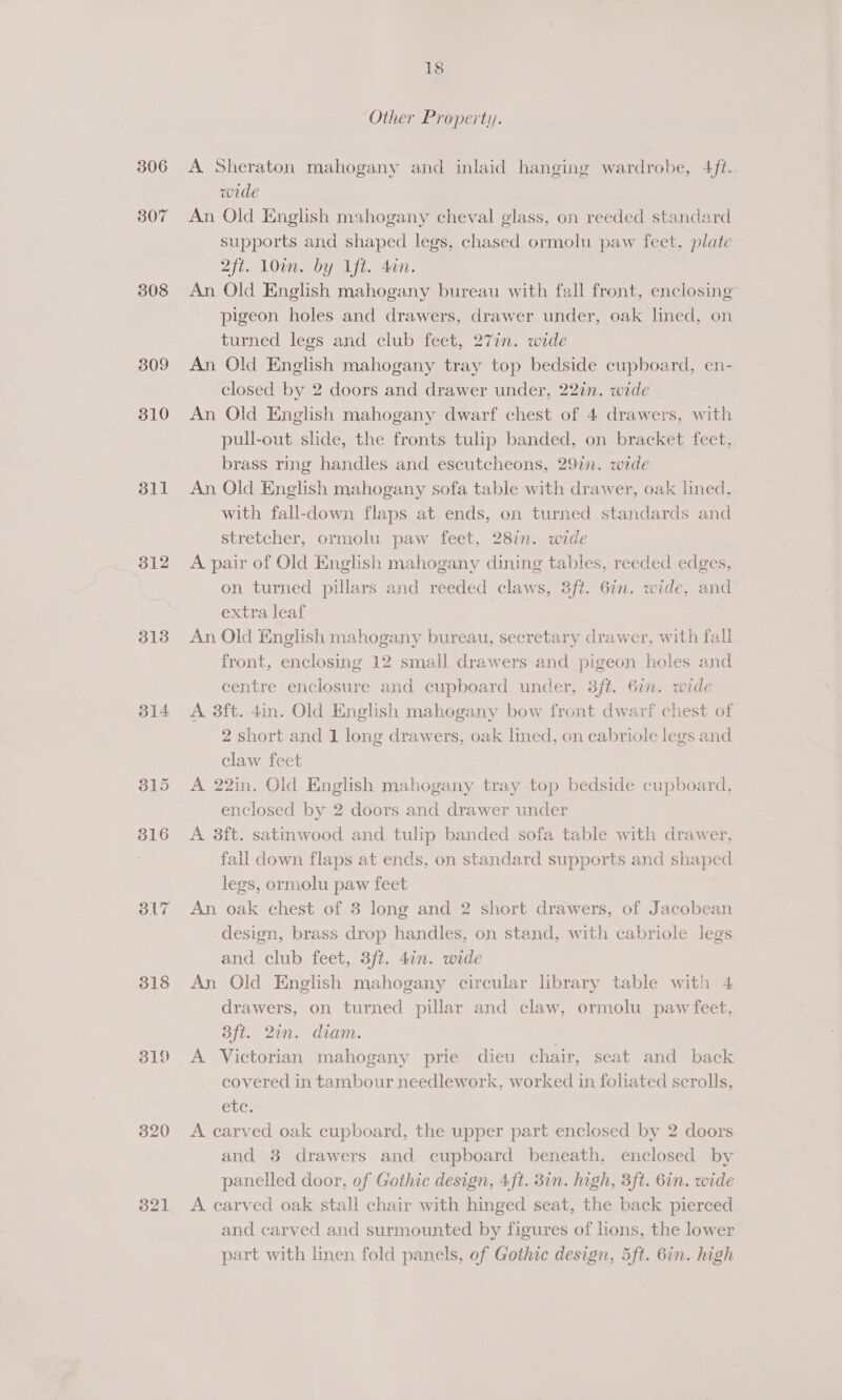 306 307 308 309 310 311 312 313 314 318 319 321 18 Other Property. A Sheraton mahogany and inlaid hanging wardrobe, 4ft.. wede An Old English mahogany cheval glass, on reeded standard supports and shaped legs, chased ormolu paw feet, plate 2ft. 10in. by ift. din. An Old English mahogany bureau with fall front, enclosing pigeon holes and drawers, drawer under, oak lined, on turned legs and club feet, 277n. wide An Old English mahogany tray top bedside cupboard, en- closed by 2 doors and drawer under, 22in. wide An Old English mahogany dwarf chest of 4 drawers, with pull-out slide, the fronts tulip banded, on bracket feet, brass ring handles and escutcheons, 29in. wide An Old English mahogany sofa table with drawer, oak lined, with fall-down flaps at ends, on turned standards and stretcher, ormolu paw feet, 287n. wide A pair of Old English mahogany dining tables, reeded edges, on turned pillars and reeded claws, 3ft. 67n. wide, and extra leaf An Old English mahogany bureau, secretary drawer, with fall front, enclosing 12 small drawers and pigeon holes and centre enclosure and cupboard under, 3ft. 67. wide A 3ft. 4in. Old English mahogany bow front dwarf chest of 2 short and 1 long drawers, oak lined, on cabriole legs and claw feet A 22in. Old English mahogany tray top bedside cupboard, enclosed by 2 doors and drawer under A 8ft. satmwood and tulip banded sofa table with drawer, fall down flaps at ends, on standard supports and shaped legs, ormolu paw feet An oak chest of 3 long and 2 short drawers, of Jacobean design, brass drop handles, on stand, with cabriole legs and club feet, 3ft. 4in. wide An Old English mahogany circular library table with 4 drawers, on turned pillar and claw, ormolu paw feet, Bft. 27n. diam. A Victorian mahogany prie dieu chair, seat and back covered in tambour needlework, worked in foliated scrolls, etc. A carved oak cupboard, the upper part enclosed by 2 doors and 8 drawers and cupboard beneath, enclosed by panelled door, of Gothic design, 4ft. 3in. high, 3ft. 6in. wide A carved oak stall chair with hinged seat, the back pierced and carved and surmounted by figures of lions, the lower part with linen fold panels, of Gothic design, 5ft. 6in. high