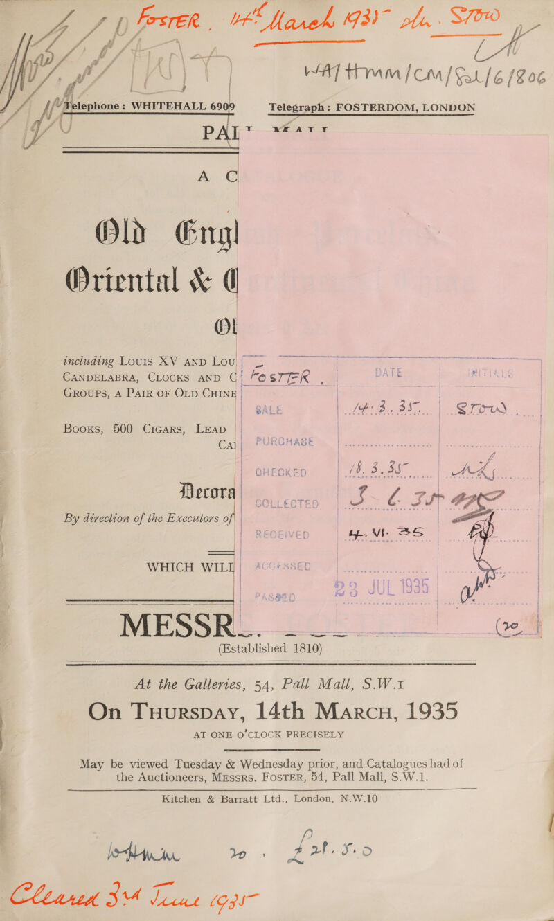   fe it!) | A] tm [Com] Sat] 6 (8 06 'y y Telephone : WHITEHALL 69  Telegraph: FOSTERDOM, LONDUN ¢ U P I rT -WHATYT \  AG Old Eng Oriental &amp; ( ol tae eet en een Te NT SY PE including Louis XV AND Lou ( b pete | CANDELABRA, CLOCKS AND qa! aa TER ee ee Sel GROUPS, A PAIR OF OLD CHINE | | |  | BALE tL Phe | STOUS | Booxs, 500 Cicars, Leap |” | Cal | PURCHASE Decorah | cg. Lz By direction of the Executors of ————— WHICH WIL] | 40G*&amp;8SE0 oo eee th | bo [ll 109R | —E—EE————E a f. SS: Geen &amp; Fad e) As bees! 3 died = i j SAB nu Sak ae seoroe Spee = | wes | Ne (Established 1810)      At the Gallertes, 54, Pall Mall, S.W.1 On Tuurspay, 14th Marcu, 1935 AT ONE O’CLOCK PRECISELY May be viewed Tuesday &amp; Wednesday prior, and Catalogues had of the Auctioneers, Messrs. Foster, 54, Pall Mall, S.W.1. Kitchen &amp; Barratt Ltd., London, N.W.10 tiwa eee