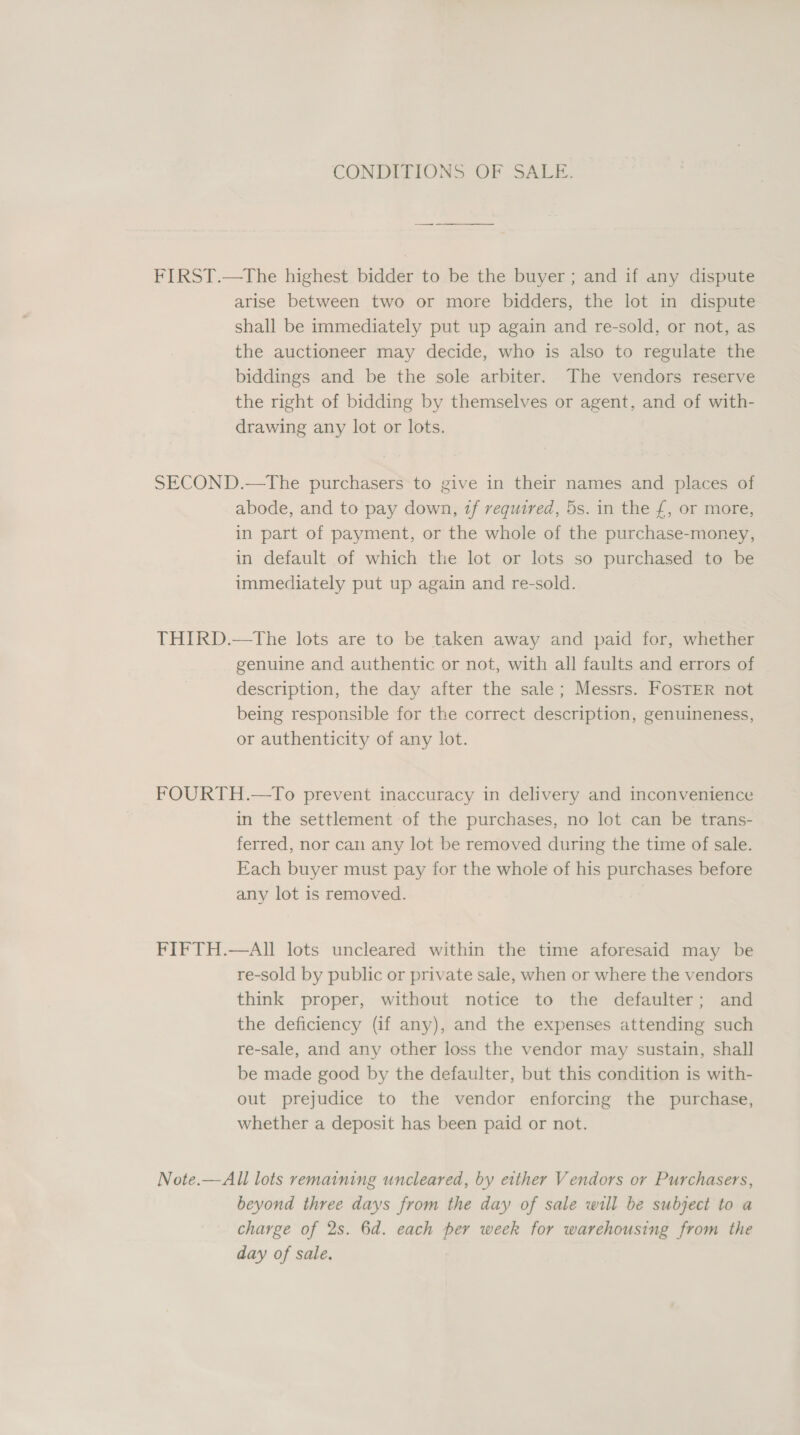 CONDITIONS OF SALE. FIRST.—tThe highest bidder to be the buyer ; and if any dispute arise between two or more bidders, the lot in dispute shall be immediately put up again and re-sold, or not, as the auctioneer may decide, who is also to regulate the biddings and be the sole arbiter. The vendors reserve the right of bidding by themselves or agent, and of with- drawing any lot or lots. SECOND.—tThe purchasers to give in their names and places of abode, and to pay down, tf required, 5s. in the £, or more, in part of payment, or the whole of the purchase-money, in default of which the lot or lots so purchased to be immediately put up again and re-sold. THIRD.—The lots are to be taken away and paid for, whether genuine and authentic or not, with all faults and errors of description, the day after the sale; Messrs. FOSTER not being responsible for the correct description, genuineness, or authenticity of any lot. FOURTH.—To prevent inaccuracy in delivery and inconvenience in the settlement of the purchases, no lot can be trans- ferred, nor can any lot be removed during the time of sale. Each buyer must pay for the whole of his purchases before any lot is removed. FIFTH.—AIl lots uncleared within the time aforesaid may be re-sold by public or private sale, when or where the vendors think proper, without notice to the defaulter; and the deficiency (if any), and the expenses attending such re-sale, and any other loss the vendor may sustain, shall be made good by the defaulter, but this condition is with- out prejudice to the vendor enforcing the purchase, whether a deposit has been paid or not. Note.—All lots remaining uncleared, by either Vendors or Purchasers, beyond three days from the day of sale will be subject to a charge of 2s. 6d. each per week for warehousing from the day of sale.