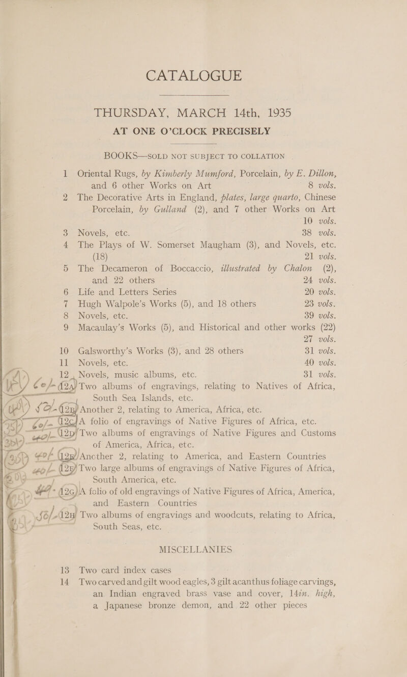 CATALOGUE  THURSDAY, MARCH 14th; 1935 | AT ONE O’CLOCK PRECISELY  BOOKS—SOLD NOT SUBJECT TO COLLATION . 1 Oriental Rugs, by Kimberly Mumford, Porcelain, by E. Dillon, and 6 other Works on Art 8 vols. 2 The Decorative Arts in England, plates, large quario, Chinese Porcelain, by Gulland (2), and 7 other Works on Art  10 vols. 3 Novels, etc. 38 Vols. 4 The Plays of W. Somerset Maugham (3), and Novels, etc. on 21 vols. 5 The Decameron of Boccaccio, lustrated by Chalon (2), and 22 others 24 vols. 6 Life and Letters Series 20 vols. 7 Hugh Walpole’s Works (5), and 18 others 23 vols. 8 Novels, etc. | | 39 vols. 9 Macaulay’s Works (5), and Historical and other works (22) 27 vols. 10 Galsworthy’s Works (3), and 28 others ol vols. ll Novels, etc. | | 40 vols. ae ee music albums, ete. ol vols. South Sea Islands, ete, B/ Another 2, relating to America, Africa, etc. 4 A folio of ensue ynnes | of Native Figures Oi Pirica, CLC. : ,) of ener. PdbiCa:, CCC: for (2p) ‘Ancther 2, relating to America, and Eastern . Countries 4 “or ey Two large albums of engravings of Native Figures of Africa, *\3 _ SOmuh Ainerica,-ctc. 3 + (aga folio of old engravings of Native Figures of Africa, America, ie and Eastern Countries JC/ / (12H Two albums of engravings and woodcuts, relating to Africa, | South Seas, etc.  MISCELLANIES 13. Two-card index cases . an. Indian engraved brass vase and cover, 14:n. high, a Japanese bronze demon, and 22 other pieces 