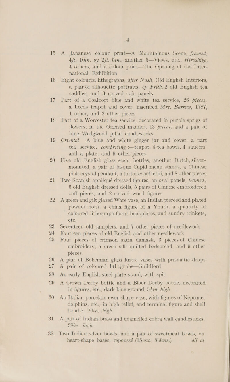 16 ii 18 19 20 21 22 23 24 25 26 27 28 29 30 3] 32 4 Aft. 10in. by 2ft. 5in., another 5—Views, etc., Hiroshige, 4 others, and a colour print—The Opening of the Inter- national Exhibition Eight coloured lithographs, after Nash, Old English Interiors, a pair of silhouette portraits, by Frith,2 old English tea caddies, and 3 carved oak panels Part of a Coalport blue and white tea service, 26 veces, a Leeds teapot and cover, inscribed Mrs. Barrow, 1787, 1 other, and 2 other pieces Part of a Worcester tea service, decorated in purple sprigs of flowers, in the Oriental manner, 13 pzeces, and a pair of blue Wedgwood pillar candlesticks Onental. A blue and white ginger jar and cover, a part tea service, comprising :—teapot, 4 tea bowls, 4 saucers, and a plate, and 9 other pieces Five old English glass scent bottles, another Dutch, silver- mounted, a pair of bisque Cupid menu stands, a Chinese pink crystal pendant, a tortoiseshell etui, and 8 other pieces Two Spanish appliqué dressed figures, on oval panels, framed, 6 old English dressed dolls, 5 pairs of Chinese embroidered cuff pieces, and 2 carved wood figures A green and gilt glazed Ware vase, an Indian pierced and plated powder horn, a china figure of a Youth, a quantity of — coloured lithograph floral bookplates, and sundry trinkets, Cte: Seventeen old samplers, and 7 other pieces of needlework Fourteen pieces of old English and other needlework Four pieces of crimson satin damask, 3 pieces of Chinese embroidery, a green silk quilted bedspread, and 9 other pieces A pair of Bohemian glass lustre vases with prismatic drops A pair of coloured lithogrphs—Guildford An early English steel plate stand, with spit A Crown Derby bottle and a Bloor Derby bottle, decorated in figures, etc., dark blue ground, 342n. high An Italian porcelain ewer-shape vase, with figures of Neptune, dolphins, etc., in high relief, and terminal figure and shell handle, 267”. high A pair of Indian brass and enamelled cobra wall candlesticks, doin. high Two Indian silver bowls, and a pair of sweetmeat bowls, on heart-shape bases, repoussé (15 ozs. 8 dwits.) all at 