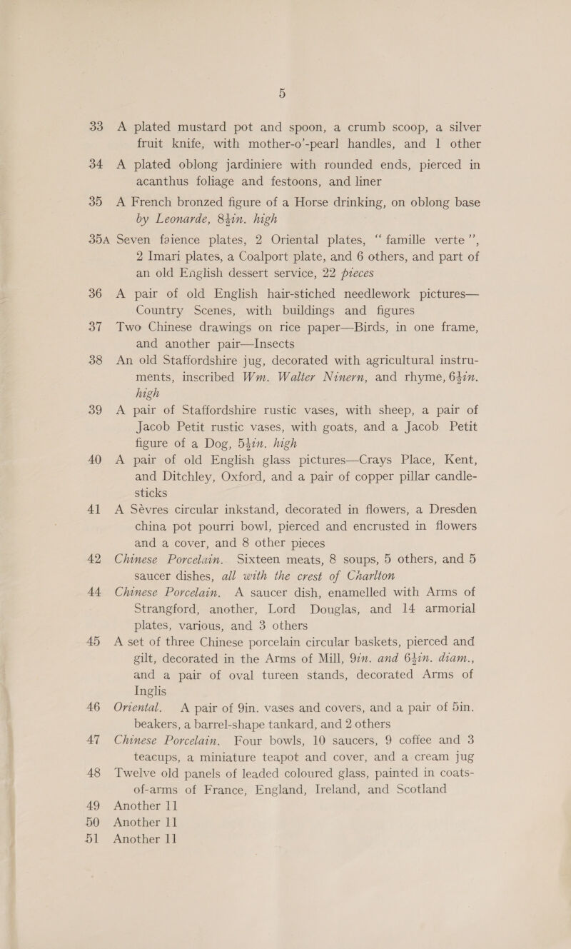 5 33 A plated mustard pot and spoon, a crumb scoop, a silver fruit knife, with mother-o’-pearl handles, and 1 other 34 A plated oblong jardiniere with rounded ends, pierced in acanthus foliage and festoons, and liner 35 &lt;A French bronzed figure of a Horse drinking, on oblong base by Leonarde, 84in. high 354 Seven faience plates, 2 Oriental plates, ‘‘ famille verte ’’, 2 Imari plates, a Coalport plate, and 6 others, and part of an old English dessert service, 22 pieces 36 A pair of old English hair-stiched needlework pictures— Country Scenes, with buildings and figures 37 Two Chinese drawings on rice paper—Birds, in one frame, and another pair—Insects 38 An old Staffordshire jug, decorated with agricultural instru- ments, inscribed Wm. Walter Ninern, and rhyme, 642n. high 39 &lt;A pair of Staffordshire rustic vases, with sheep, a pair of Jacob Petit rustic vases, with goats, and a Jacob Petit figure of a Dog, 540n. high 40 A pair of old English glass pictures—Crays Place, Kent, and Ditchley, Oxford, and a pair of copper pillar candle- sticks 4] &lt;A Sévres circular inkstand, decorated in flowers, a Dresden china pot pourri bowl, pierced and encrusted in flowers and a cover, and 8 other pieces 42 Chinese Porcelain. Sixteen meats, 8 soups, 5 others, and 5 saucer dishes, all with the crest of Cnarlton 44 Chinese Porcelain. A saucer dish, enamelled with Arms of Strangford, another, Lord Douglas, and 14 armorial plates, various, and 3 others 45 A set of three Chinese porcelain circular baskets, pierced and gilt, decorated in the Arms of Mill, 97n. and 642n. diam., and a pair of oval tureen stands, decorated Arms of Inglis 46 Onental. A pair of 9in. vases and covers, and a pair of 5in. beakers, a barrel-shape tankard, and 2 others 47 Chinese Porcelain. Four bowls, 10 saucers, 9 coffee and 3 teacups, a miniature teapot and cover, and a cream jug 48 Twelve old panels of leaded coloured glass, painted in coats- of-arms of France, England, Ireland, and Scotland 49 Another 11] 50 Another 11