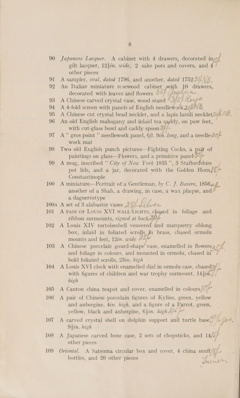 90 Japanese Lacquer. A cabinet with 4 drawers, decorated iny¢ / gilt lacquer, 1247”. wide, 2 sake pots and covers, and 4 / other pieces 91 A sampler, oval, dated 1796, and another, dated 1752 9// VB. 92 An Italian miniature rcsewood cabinet ,with 10 drawers, decorated with leaves and flowers ©?” A} a] Rn ; » 24 de 93 A Chinese carved crystal vase, wood stand ° iS iar 94 A 4-fold screen with panels of English ie Ae Oy NB 96 An old English mahogany and inlaid tea caddy y, on paw feet, with cut- melas bowl and caddy spoons tia 97 A“ eros point ” needlework panel, 6ft. 9in. long, and a needle~? oF work mat | 98 Two old English punch pictures—Fighting Cocks, a por of paintings on glass—Flowers, and a primitive panel Oe 99 A mug, mseribed “ Ciy of New York. 1835, 3 Staffordshire pot lids, and a jar, decorated with tne Golden Horn,)§ Constantinople 100 A miniature—Portrait of a Gentleman, by C. J. Basere, 185644. another of a Shah, a drawing, in case, a wax plaque, and’ a, daguerrotype : 100a A set of 3 alabaster vases 257 YaJfeee 101 A PAIR OF LoUIs XVI WALL‘LIGHTS, — pase in foliage and ribbon surmounts, signed at backed Lfelj 102 A Louis XIV tortoiseshell veneered bnd marquetry oblong box, inlaid in foliated scroys, in brass, chased ormolu mounts and feet, 120”. wide #* ky 103 A Chinese porcelain gourd-shape’ vase, enamelled in flowers 2¢ A and foliage in colours, and mounted in ormolu, chased in , bold foliated scrolls, 23711. high 104 A Louis XVI clock with enamelled dial in ormolu case, chased 9y with figures of children and war trophy surmount, 14hin., high 105 A Canton china teapot and cover, enamelled in colours/U 106 A pair of Chinese porcelain figures of Kylins, green, yellow and aubergine, 47m. high, and a figure of a Parrot, green, yellow, black and aubergine, 647”. high 4¢*% 4 107 A carved crystal shell on dolphin support and turtle base, . 941n. high | 108 A Japanese carved bone case, 2 sets of chopsticks, and l/c other pieces 109 Oriental. A Satsuma circular box and cover, 4 china — - bottles, and 20 other pieces 7 é ; pAr Vv 7‘.
