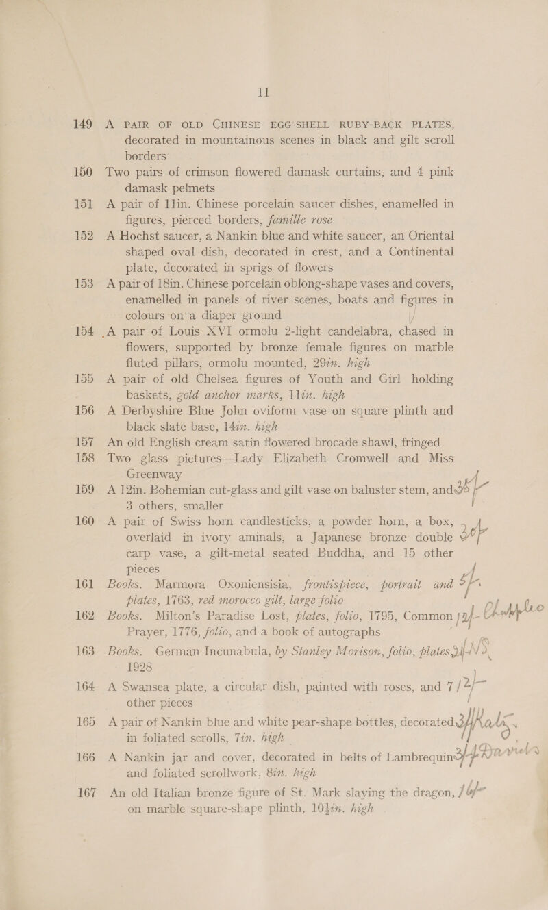 iB: 149 A PAIR OF OLD CHINESE’ EGG*SHELL’ RUBY-BACK PLATES, decorated in mountainous scenes in black and gilt scroll borders | 150 Two pairs of crimson flowered damask curtains, and 4 pink damask pelmets 151 A pair of 1lin. Chinese porcelain saucer dishes, enamelled in figures, pierced borders, famulle rose 152. A Hochst saucer, a Nankin blue and white saucer, an Oriental shaped oval dish, decorated in crest, and a Continental plate, decorated in sprigs of flowers 153 A pair of 18in. Chinese porcelain oblong-shape vases and covers, enamelled in panels of river scenes, boats and one in colours on a diaper ground 154 _A pair of Louis XVI ormolu 2-light eet, pee in flowers, supported by bronze female figures on marble fluted pillars, ormolu mounted, 291. high 155 A pair of old Chelsea figures of Youth and Girl holding baskets, gold anchor marks, \lin. high 156 <A Derbyshire Blue John oviform vase on square plinth and black slate base, 147. high 157 An old English cream satin flowered brocade shawl, fringed 158 Two glass pictures—Lady Elizabeth Cromwell and Miss Greenway € 159 A 12in. Bohemian cut-glass and gilt vase on baluster stem, andde -~ 3 others, smaller fri 160 A pair of Swiss horn candlesticks, a powder Poa, ai DOs iy overlaid in ivory aminals, a Japanese bronze double 3p | carp vase, a gilt-metal seated Buddha, and 15 other pieces 4 161 Books. Marmora Oxoniensisia, frontispiece, portrait and “f plates, 1763, red morocco gilt, large folio 162 Books. Milton’s Paradise Lost, plates, folio, 1795, Common pyf-€ Uv Prayer, 1776, folco, and a book of autographs Lah © 163 Books. German Incunabula, by Stanley Morison, folio, plates i iV 4 1928 : : ae 164 A Swansea plate, a circular dish, painted with roses, and 7 esi other pieces 165 A pair of Nankin blue and white pear-shape bottles, decorated3 fads OA in foliated scrolls, Tin. high S 166 A Nankin jar and cover, der tatica in belts of Lambrequindyp* an and foliated scrollwork, 87m. high . 167 An old Italian bronze figure of St. Mark slaying the dragon, / bf- on marble square-shape plinth, 1037. high
